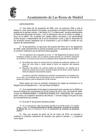 Ayuntamiento de Las Rozas de Madrid
       ANTECEDENTES

        1º.- Con fecha 24 de noviembre de 2006, núm. de protocolo 1829 y ante el
Notario D. José Jaime Resino Fernández, se procedió a formalizar escritura de cesión
gratuita de la parcela número 1 del Sector IV-3 “La Marazuela”, parcela perteneciente
al Patrimonio Municipal del Suelo, y con la descripción que en la misma se detalla, a
favor de la EMGV, SA, sociedad con capital público municipal y con personalidad
jurídica propia e independiente de la de la Corporación Local, y ello en desarrollo de
los acuerdos previos adoptados por la Corporación y por la EMGV a través de sus
órganos de representación.

       2º.- El Ayuntamiento, en ejecución del acuerdo del Pleno de 21 de septiembre
de 2006, cedió gratuitamente la parcela precitada que fue aceptada por la EMGV con
la condición resolutoria que es del tenor literal siguiente:

       “3º.- En aplicación de lo dispuesto en el art. 111 del Reglamento de Bienes de las
   Entidades Locales la cesión que se efectúa queda gravada con condición resolutoria
   de reversión, en el caso de que concurra cualquiera de las siguientes circunstancias:

       a) No finalizar las obras de construcción de viviendas de protección pública en el
          plazo de cinco años a contar desde la fecha de adopción del presente
          acuerdo.
       b) Alteración del destino de vivienda pública de protección, por pérdida de la
          protección pública de la misma, durante el plazo de 30 años a contar desde la
          fecha de adopción del presente acuerdo.

           La anterior condición resolutoria de reversión se pospondrá a la hipoteca que,
   en su caso, se constituya para la financiación de la construcción de las viviendas de
   protección pública o para la adquisición de las mismas.”

       Dicha cesión así como la condición resolutoria fue objeto de inscripción en el
Registro de la Propiedad núm. 1 de Las Rozas de Madrid.

       3º.- Con posterioridad se formaliza la transmisión de la parcela por la EMGV en
Escritura Pública de compraventa de 20 de octubre de 2010, núm. de protocolo 2984,
a favor de PROMOCIONES Y CONSTRUCCIONES PYC, PRICONSA, SA, sujetando
dicha venta a la condición resolutoria del artículo. 1.124 del Código Civil para el caso
de incumplimiento del contrato.

       4º.- El punto 2º del acuerdo del pleno señala:

       “2º.- En su consecuencia, ceder las parcelas descritas en el párrafo anterior, con carácter
   gratuito, a favor de la Empresa Municipal de Gestión Urbanística y Vivienda de Las Rozas
   de Madrid, SA, para el cumplimiento del fin de construcción de viviendas de protección
   pública.”

       5º.- Que, por acuerdo de pleno de 24 de marzo de 2010, se procedió a
modificar la condición resolutoria de reversión que grava la parcela (…), quedando
como sigue:




Pleno Corporativo de 27 de julio de 2011                                                             -6-
 