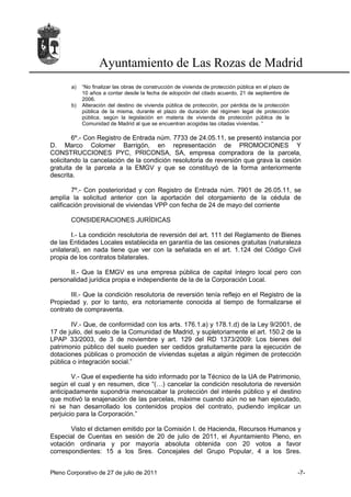 Ayuntamiento de Las Rozas de Madrid
       a)   “No finalizar las obras de construcción de vivienda de protección pública en el plazo de
            10 años a contar desde la fecha de adopción del citado acuerdo, 21 de septiembre de
            2006.
       b)   Alteración del destino de vivienda pública de protección, por pérdida de la protección
            pública de la misma, durante el plazo de duración del régimen legal de protección
            pública, según la legislación en materia de vivienda de protección pública de la
            Comunidad de Madrid al que se encuentran acogidas las citadas viviendas. “

        6º.- Con Registro de Entrada núm. 7733 de 24.05.11, se presentó instancia por
D. Marco Colomer Barrigón, en representación de PROMOCIONES Y
CONSTRUCCIONES PYC, PRICONSA, SA, empresa compradora de la parcela,
solicitando la cancelación de la condición resolutoria de reversión que grava la cesión
gratuita de la parcela a la EMGV y que se constituyó de la forma anteriormente
descrita.

        7º.- Con posterioridad y con Registro de Entrada núm. 7901 de 26.05.11, se
amplía la solicitud anterior con la aportación del otorgamiento de la cédula de
calificación provisional de viviendas VPP con fecha de 24 de mayo del corriente

       CONSIDERACIONES JURÍDICAS

        I.- La condición resolutoria de reversión del art. 111 del Reglamento de Bienes
de las Entidades Locales establecida en garantía de las cesiones gratuitas (naturaleza
unilateral), en nada tiene que ver con la señalada en el art. 1.124 del Código Civil
propia de los contratos bilaterales.

      II.- Que la EMGV es una empresa pública de capital íntegro local pero con
personalidad jurídica propia e independiente de la de la Corporación Local.

       III.- Que la condición resolutoria de reversión tenía reflejo en el Registro de la
Propiedad y, por lo tanto, era notoriamente conocida al tiempo de formalizarse el
contrato de compraventa.

       IV.- Que, de conformidad con los arts. 176.1.a) y 178.1.d) de la Ley 9/2001, de
17 de julio, del suelo de la Comunidad de Madrid, y supletoriamente el art. 150.2 de la
LPAP 33/2003, de 3 de noviembre y art. 129 del RD 1373/2009: Los bienes del
patrimonio público del suelo pueden ser cedidos gratuitamente para la ejecución de
dotaciones públicas o promoción de viviendas sujetas a algún régimen de protección
pública o integración social.”

        V.- Que el expediente ha sido informado por la Técnico de la UA de Patrimonio,
según el cual y en resumen, dice “(…) cancelar la condición resolutoria de reversión
anticipadamente supondría menoscabar la protección del interés público y el destino
que motivó la enajenación de las parcelas, máxime cuando aún no se han ejecutado,
ni se han desarrollado los contenidos propios del contrato, pudiendo implicar un
perjuicio para la Corporación.”

       Visto el dictamen emitido por la Comisión I. de Hacienda, Recursos Humanos y
Especial de Cuentas en sesión de 20 de julio de 2011, el Ayuntamiento Pleno, en
votación ordinaria y por mayoría absoluta obtenida con 20 votos a favor
correspondientes: 15 a los Sres. Concejales del Grupo Popular, 4 a los Sres.


Pleno Corporativo de 27 de julio de 2011                                                               -7-
 