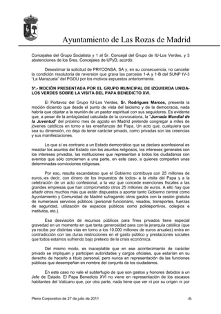 Ayuntamiento de Las Rozas de Madrid
Concejales del Grupo Socialista y 1 al Sr. Concejal del Grupo de IU-Los Verdes, y 3
abstenciones de los Sres. Concejales de UPyD, acordó:

       Desestimar la solicitud de PRYCONSA, SA y, en su consecuencia, no cancelar
la condición resolutoria de reversión que grava las parcelas 1-A y 1-B del SUNP IV-3
“La Marazuela” del PGOU por los motivos expuestos anteriormente.

5º.- MOCIÓN PRESENTADA POR EL GRUPO MUNICIPAL DE IZQUIERDA UNIDA-
LOS VERDES SOBRE LA VISITA DEL PAPA BENEDICTO XVI.

       El Portavoz del Grupo IU-Los Verdes, Sr. Rodrigues Marcos, presenta la
moción diciendo que desde el punto de vista del laicismo y de la democracia, nada
habría que objetar a la reunión de un pastor espiritual con sus seguidores. Es evidente
que, a pesar de la ambigüedad calculada de la convocatoria, la “Jornada Mundial de
la Juventud” del próximo mes de agosto en Madrid pretende congregar a miles de
jóvenes católicos en torno a las enseñanzas del Papa. Un acto que, cualquiera que
sea su dimensión, no deja de tener carácter privado, como privadas son las creencias
y sus manifestaciones.

        Lo que sí es contrario a un Estado democrático que se declara aconfesional es
mezclar los asuntos del Estado con los asuntos religiosos, los intereses generales con
los intereses privados, las instituciones que representan a todos los ciudadanos con
eventos que sólo conciernen a una parte, en este caso, a quienes comparten unas
determinadas convicciones religiosas.

         Por eso, resulta escandaloso que el Gobierno contribuya con 25 millones de
euros,-es decir, con dinero de los impuestos de todos- a la visita del Papa y a la
celebración de un acto confesional, a la vez que concede exenciones fiscales a las
grandes empresas que han comprometido otros 25 millones de euros. A ello hay que
añadir otros muchos más que están dispuestos a aportar tanto Gobierno central como
Ayuntamiento y Comunidad de Madrid sufragando otros gastos con la cesión gratuita
de numerosos servicios públicos (personal funcionario, visados, transportes, fuerzas
de seguridad, utilización de espacios públicos como polideportivos, colegios e
institutos, etc.).

       Esa desviación de recursos públicos para fines privados tiene especial
gravedad en un momento en que tanta generosidad para con la jerarquía católica (que
ya recibe por distintas vías en torno a los 10.000 millones de euros anuales) entra en
contradicción con las duras restricciones en el gasto público y prestaciones sociales
que todos estamos sufriendo bajo pretexto de la crisis económica.

       Del mismo modo, es inaceptable que en ese acontecimiento de carácter
privado se impliquen y participen autoridades y cargos oficiales, que estarían en su
derecho de hacerlo a título personal, pero nunca en representación de las funciones
públicas que desempeñan en nombre del conjunto de los ciudadanos.

       En este caso no vale el subterfugio de que son gastos y honores debidos a un
Jefe de Estado. El Papa Benedicto XVI no viene en representación de los escasos
habitantes del Vaticano que, por otra parte, nada tiene que ver ni por su origen ni por



Pleno Corporativo de 27 de julio de 2011                                             -8-
 