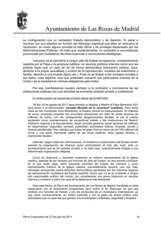 Ayuntamiento de Las Rozas de Madrid
su configuración con un verdadero Estado democrático y de derecho. Si viene a
reunirse con sus adeptos en función del liderazgo espiritual que ellos en exclusiva le
reconocen, en modo alguno procede el trato oficial y de privilegio dispensado por las
Administraciones Públicas. Un trato que, evidentemente, no conceden a convocatorias
promovidas por ciudadanos de otras creencias o convicciones ideológicas.

        Tampoco se le permitiría a ningún jefe de Estado la injerencia, incesantemente
repetida por el Papa y la jerarquía católica, en asuntos políticos internos como son las
propias leyes que un país se da de forma democrática (educación pública, laica,
derecho a la propia sexualidad y control de la reproducción, modelos de matrimonio y
familia, derecho a una muerte digna, etc.). Pues no se limitan a dar consejos morales a
sus fieles, cosa legítima, sino que pretenden convertir sus particulares visiones de la
moral y de la sociedad en normas obligatorias para todos.

        Por eso manifestamos nuestro rechazo a la confusión y connivencia de las
instituciones públicas con una actividad de eminente carácter privado y confesional.

       A continuación se transcribe el texto literal de la MOCIÓN:

        “El día 18 de agosto de 2011 tiene prevista su llegada a Madrid el Papa Benedicto XVI,
   para asistir a la denominada “Jornada Mundial de la Juventud” (católica). Para dicha
   visita se han movilizado ocho Ministerios, el Estado central ha presupuestado: 25 millones
   de euros; empresas privadas han anunciado donaciones por valor de varias decenas de
   millones de euros, con las consiguientes desgravaciones fiscales, al ser el evento
   declarado como acontecimiento de excepcional interés y las instituciones de Madrid:
   Gobierno regional y el Ayuntamiento, tienen previsto gastarse varias decenas de millones
   en alojamientos, seguridad, sanidad, publicidad, actividades lúdicas, limpieza, sonido y
   diversa parafernalia. Hay cálculos que sitúan el gasto final en cerca de los 100 millones de
   euros y una parte importante saldrá de las arcas públicas, entre gastos directos y
   exenciones fiscales.

       Además, según todas las informaciones, el Gobierno e instituciones del Estado tienen
   previsto la organización de diversos actos protocolarios al más alto nivel, ante un
   acontecimiento que es de carácter privado y, en todo caso, exclusivamente dirigido a una
   determinada organización religiosa.

        Como en anteriores y recientes ocasiones, el máximo representante de la iglesia
   católica, además de ser recibido con honores de Jefe de Estado, en esa extraña confusión
   en la que suele viajar, entre supuesta autoridad del Estado del Vaticano y como
   representante máximo de la iglesia católica, previsiblemente lanzará, una vez más,
   mensajes excluyentes contra derechos democráticos aprobados por los máximos órganos
   de representación ciudadana del Estado español, hecho que no se le consiente a ningún
   otro responsable político del mundo, por considerarse una grave injerencia en asuntos
   internos y contrario a todos los usos de la diplomacia más elemental.

       Ante este hecho, el Pleno del Ayuntamiento de Las Rozas de Madrid manifiesta su total
   desacuerdo con el recibimiento programado para recibir al Sr. Ratzinger (el que sea
   recibido con honores de Estado y con los protocolos de un mandatario internacional, ya
   que viene, exclusivamente, en misión pastoral) y con el gasto de dinero público para
   actividades que no sean las que genera una movilización ciudadana: seguridad y limpieza.




Pleno Corporativo de 27 de julio de 2011                                                     -9-
 