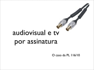 audiovisual e tv
 por assinatura
             O caso da PL 116/10
 