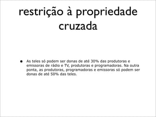 restrição à propriedade
        cruzada

•   As teles só podem ser donas de até 30% das produtoras e
    emissoras de rádio e TV, produtoras e programadoras. Na outra
    ponta, as produtoras, programadoras e emissoras só podem ser
    donas de até 50% das teles.
 