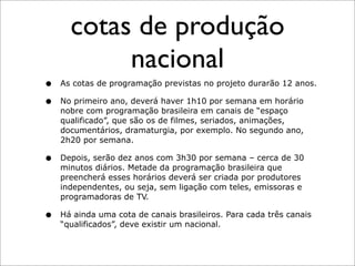 cotas de produção
           nacional
•   As cotas de programação previstas no projeto durarão 12 anos.

•   No primeiro ano, deverá haver 1h10 por semana em horário
    nobre com programação brasileira em canais de “espaço
    qualificado”, que são os de filmes, seriados, animações,
    documentários, dramaturgia, por exemplo. No segundo ano,
    2h20 por semana.

•   Depois, serão dez anos com 3h30 por semana – cerca de 30
    minutos diários. Metade da programação brasileira que
    preencherá esses horários deverá ser criada por produtores
    independentes, ou seja, sem ligação com teles, emissoras e
    programadoras de TV.

•   Há ainda uma cota de canais brasileiros. Para cada três canais
    “qualificados”, deve existir um nacional.
 