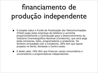 ﬁnanciamento de
produção independente
•   O projeto reduz o Fundo de Fiscalização das Telecomunicações
    (Fistel) pago pelas empresas de telefonia e aumenta
    proporcionalmente a Contribuição para o Desenvolvimento da
    Indústria Cinematográfica Nacional (Condecine), que será paga
    pelas emissoras, teles, programadoras e produtoras. Do
    dinheiro arrecadado com a Condecine, 30% tem que apoiar
    projetos no Norte, Nordeste e Centro-oeste.

•   E deste valor, 10% têm que financiar canais comunitários e
    universitários e programadoras independentes.
 