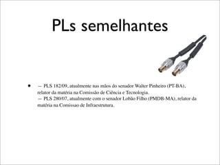 PLs semelhantes


•   — PLS 182/09, atualmente nas mãos do senador Walter Pinheiro (PT-BA),
    relator da matéria na Comissão de Ciência e Tecnologia.
    — PLS 280/07, atualmente com o senador Lobão Filho (PMDB-MA), relator da
    matéria na Comissao de Infraestrutura.
 