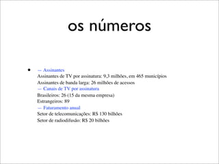 os números

•   — Assinantes
    Assinantes de TV por assinatura: 9,3 milhões, em 465 municípios
    Assinantes de banda larga: 26 milhões de acessos
    — Canais de TV por assinatura
    Brasileiros: 26 (15 da mesma empresa)
    Estrangeiros: 89
    — Faturamento anual
    Setor de telecomunicações: R$ 130 bilhões
    Setor de radiodifusão: R$ 20 bilhões
 
