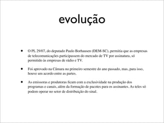 evolução

•   O PL 29/07, do deputado Paulo Borhausen (DEM-SC), permitia que as empresas
    de telecomunicações participassem do mercado de TV por assinatura, só
    permitido às empresas de rádio e TV.

•   Foi aprovado na Câmara no primeiro semestre do ano passado, mas, para isso,
    houve um acordo entre as partes.

•   As emissoras e produtoras ﬁcam com a exclusividade na produção dos
    programas e canais, além da formação de pacotes para os assinantes. As teles só
    podem operar no setor de distribuição do sinal.
 
