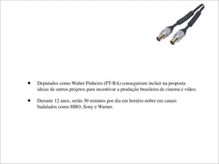 •   Deputados como Walter Pinheiro (PT-BA) conseguiram incluir na proposta
    ideias de outros projetos para incentivar a produção brasileira de cinema e vídeo.

•   Durante 12 anos, serão 30 minutos por dia em horário nobre em canais
    badalados como HBO, Sony e Warner.
 