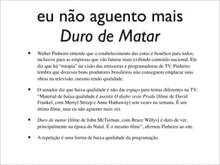 eu não aguento mais
       Duro de Matar
•   Walter Pinheiro entende que o estabelecimento das cotas é benéﬁco para todos,
    inclusive para as empresas que vão faturar mais exibindo conteúdo nacional. Ele
    diz que há “miopia” na visão das emissoras e programadoras de TV. Pinheiro
    lembra que diversos bons produtores brasileiros não conseguem emplacar suas
    obras na televisão, mesmo tendo qualidade.

•   O senador diz que baixa qualidade é não dar espaço para temas diferentes na TV.
    “Material de baixa qualidade é assistir O diabo veste Prada [ﬁlme de David
    Frankel, com Merryl Streep e Anne Hathaway] sete vezes na semana. É um
    ótimo ﬁlme, mas eu não aguento mais ver.

•   Duro de matar [ﬁlme de John McTiernan, com Bruce Willys] é duro de ver,
    principalmente na época do Natal. É o mesmo ﬁlme”, aﬁrmou Pinheiro ao site.

•   A repetição é uma forma de baixa qualidade da programação.
 