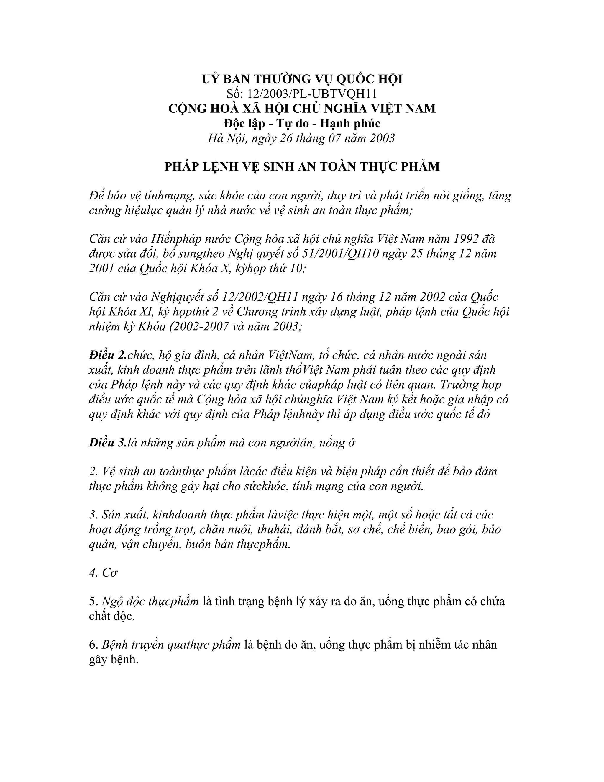 UỶ BAN THƯỜNG VỤ QUỐC HỘI
                      Số: 12/2003/PL-UBTVQH11
               CỘNG HOÀ XÃ HỘI CHỦ NGHĨA VIỆT NAM
                     Độc lập - Tự do - Hạnh phúc
                   Hà Nội, ngày 26 tháng 07 năm 2003

              PHÁP LỆNH VỆ SINH AN TOÀN THỰC PHẨM

Để bảo vệ tínhmạng, sức khỏe của con người, duy trì và phát triển nòi giống, tăng
cường hiệulực quản lý nhà nước về vệ sinh an toàn thực phẩm;

Căn cứ vào Hiếnpháp nước Cộng hòa xã hội chủ nghĩa Việt Nam năm 1992 đã
được sửa đổi, bổ sungtheo Nghị quyết số 51/2001/QH10 ngày 25 tháng 12 năm
2001 của Quốc hội Khóa X, kỳhọp thứ 10;

Căn cứ vào Nghịquyết số 12/2002/QH11 ngày 16 tháng 12 năm 2002 của Quốc
hội Khóa XI, kỳ họpthứ 2 về Chương trình xây dựng luật, pháp lệnh của Quốc hội
nhiệm kỳ Khóa (2002-2007 và năm 2003;

Điều 2.chức, hộ gia đình, cá nhân ViệtNam, tổ chức, cá nhân nước ngoài sản
xuất, kinh doanh thực phẩm trên lãnh thổViệt Nam phải tuân theo các quy định
của Pháp lệnh này và các quy định khác củapháp luật có liên quan. Trường hợp
điều ước quốc tế mà Cộng hòa xã hội chủnghĩa Việt Nam ký kết hoặc gia nhập có
quy định khác với quy định của Pháp lệnhnày thì áp dụng điều ước quốc tế đó

Điều 3.là những sản phẩm mà con ngườiăn, uống ở

2. Vệ sinh an toànthực phẩm làcác điều kiện và biện pháp cần thiết để bảo đảm
thực phẩm không gây hại cho sứckhỏe, tính mạng của con người.

3. Sản xuất, kinhdoanh thực phẩm làviệc thực hiện một, một số hoặc tất cả các
hoạt động trồng trọt, chăn nuôi, thuhái, đánh bắt, sơ chế, chế biến, bao gói, bảo
quản, vận chuyển, buôn bán thựcphẩm.

4. Cơ

5. Ngộ độc thựcphẩm là tình trạng bệnh lý xảy ra do ăn, uống thực phẩm có chứa
chất độc.

6. Bệnh truyền quathực phẩm là bệnh do ăn, uống thực phẩm bị nhiễm tác nhân
gây bệnh.
 