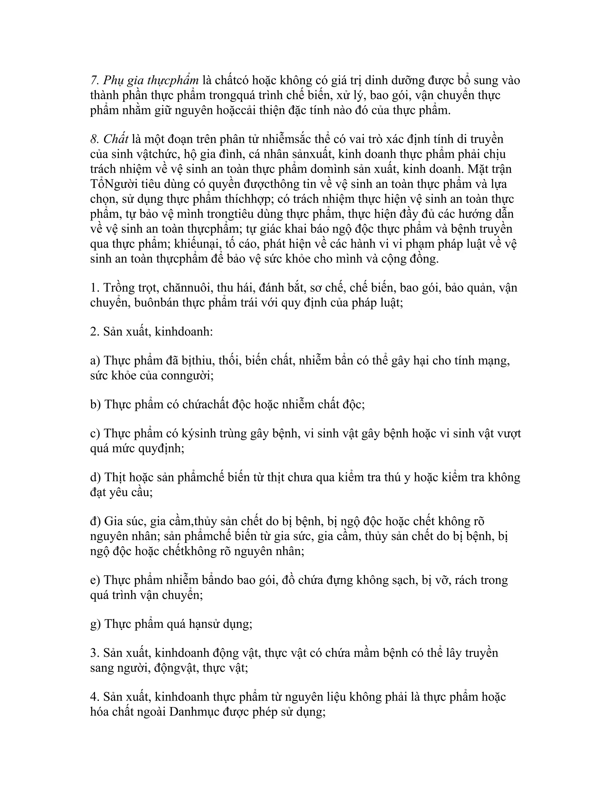 7. Phụ gia thựcphẩm là chấtcó hoặc không có giá trị dinh dưỡng được bổ sung vào
thành phần thực phẩm trongquá trình chế biến, xử lý, bao gói, vận chuyển thực
phẩm nhằm giữ nguyên hoặccải thiện đặc tính nào đó của thực phẩm.

8. Chất là một đoạn trên phân tử nhiễmsắc thể có vai trò xác định tính di truyền
của sinh vậtchức, hộ gia đình, cá nhân sảnxuất, kinh doanh thực phẩm phải chịu
trách nhiệm về vệ sinh an toàn thực phẩm domình sản xuất, kinh doanh. Mặt trận
TổNgười tiêu dùng có quyền đượcthông tin về vệ sinh an toàn thực phẩm và lựa
chọn, sử dụng thực phẩm thíchhợp; có trách nhiệm thực hiện vệ sinh an toàn thực
phẩm, tự bảo vệ mình trongtiêu dùng thực phẩm, thực hiện đầy đủ các hướng dẫn
về vệ sinh an toàn thựcphẩm; tự giác khai báo ngộ độc thực phẩm và bệnh truyền
qua thực phẩm; khiếunại, tố cáo, phát hiện về các hành vi vi phạm pháp luật về vệ
sinh an toàn thựcphẩm để bảo vệ sức khỏe cho mình và cộng đồng.

1. Trồng trọt, chănnuôi, thu hái, đánh bắt, sơ chế, chế biến, bao gói, bảo quản, vận
chuyển, buônbán thực phẩm trái với quy định của pháp luật;

2. Sản xuất, kinhdoanh:

a) Thực phẩm đã bịthiu, thối, biến chất, nhiễm bẩn có thể gây hại cho tính mạng,
sức khỏe của conngười;

b) Thực phẩm có chứachất độc hoặc nhiễm chất độc;

c) Thực phẩm có kýsinh trùng gây bệnh, vi sinh vật gây bệnh hoặc vi sinh vật vượt
quá mức quyđịnh;

d) Thịt hoặc sản phẩmchế biến từ thịt chưa qua kiểm tra thú y hoặc kiểm tra không
đạt yêu cầu;

đ) Gia súc, gia cầm,thủy sản chết do bị bệnh, bị ngộ độc hoặc chết không rõ
nguyên nhân; sản phẩmchế biến từ gia sức, gia cầm, thủy sản chết do bị bệnh, bị
ngộ độc hoặc chếtkhông rõ nguyên nhân;

e) Thực phẩm nhiễm bẩndo bao gói, đồ chứa đựng không sạch, bị vỡ, rách trong
quá trình vận chuyển;

g) Thực phẩm quá hạnsử dụng;

3. Sản xuất, kinhdoanh động vật, thực vật có chứa mầm bệnh có thể lây truyền
sang người, độngvật, thực vật;

4. Sản xuất, kinhdoanh thực phẩm từ nguyên liệu không phải là thực phẩm hoặc
hóa chất ngoài Danhmục được phép sử dụng;
 