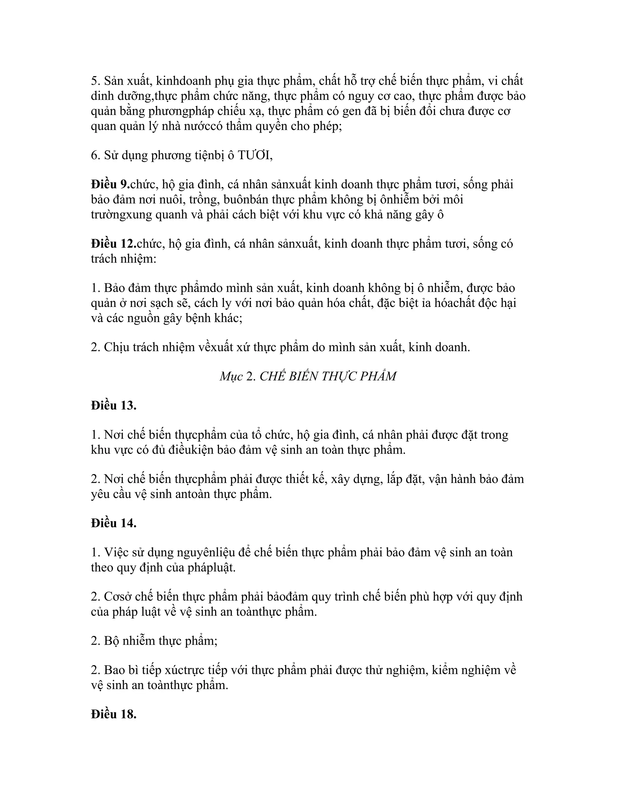 5. Sản xuất, kinhdoanh phụ gia thực phẩm, chất hỗ trợ chế biến thực phẩm, vi chất
dinh dưỡng,thực phẩm chức năng, thực phẩm có nguy cơ cao, thực phẩm được bảo
quản bằng phươngpháp chiếu xạ, thực phẩm có gen đã bị biến đổi chưa được cơ
quan quản lý nhà nướccó thẩm quyền cho phép;

6. Sử dụng phương tiệnbị ô TƯƠI,

Điều 9.chức, hộ gia đình, cá nhân sảnxuất kinh doanh thực phẩm tươi, sống phải
bảo đảm nơi nuôi, trồng, buônbán thực phẩm không bị ônhiễm bởi môi
trườngxung quanh và phải cách biệt với khu vực có khả năng gây ô

Điều 12.chức, hộ gia đình, cá nhân sảnxuất, kinh doanh thực phẩm tươi, sống có
trách nhiệm:

1. Bảo đảm thực phẩmdo mình sản xuất, kinh doanh không bị ô nhiễm, được bảo
quản ở nơi sạch sẽ, cách ly với nơi bảo quản hóa chất, đặc biệt ỉa hóachất độc hại
và các nguồn gây bệnh khác;

2. Chịu trách nhiệm vềxuất xứ thực phẩm do mình sản xuất, kinh doanh.

                         Mục 2. CHẾ BIẾN THỰC PHẨM

Điều 13.

1. Nơi chế biến thựcphẩm của tổ chức, hộ gia đình, cá nhân phải được đặt trong
khu vực có đủ điềukiện bảo đảm vệ sinh an toàn thực phẩm.

2. Nơi chế biến thựcphẩm phải được thiết kế, xây dựng, lắp đặt, vận hành bảo đảm
yêu cầu vệ sinh antoàn thực phẩm.

Điều 14.

1. Việc sử dụng nguyênliệu để chế biến thực phẩm phải bảo đảm vệ sinh an toàn
theo quy định của phápluật.

2. Cơsở chế biến thực phẩm phải bảođảm quy trình chế biến phù hợp với quy định
của pháp luật về vệ sinh an toànthực phẩm.

2. Bộ nhiễm thực phẩm;

2. Bao bì tiếp xúctrực tiếp với thực phẩm phải được thử nghiệm, kiểm nghiệm về
vệ sinh an toànthực phẩm.

Điều 18.
 