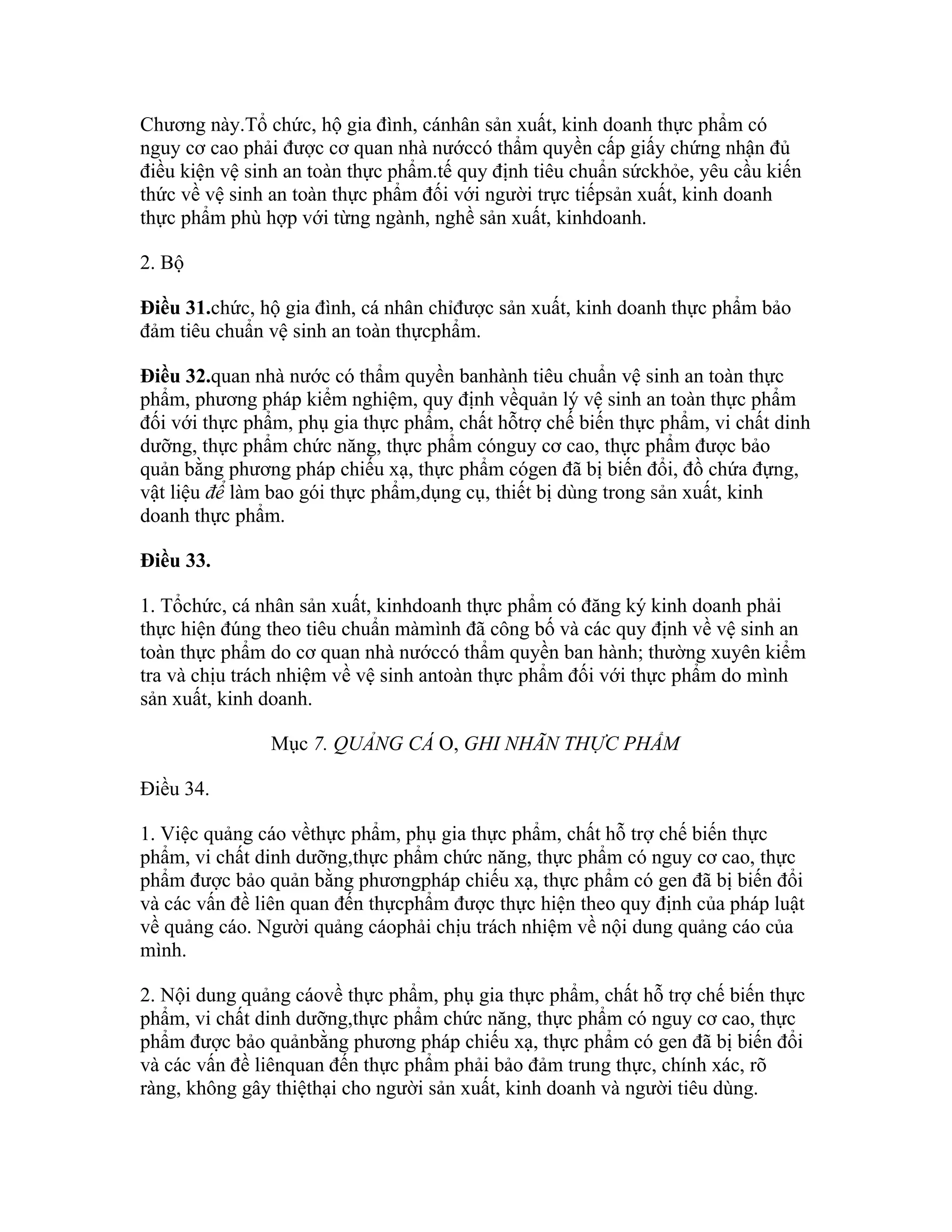 Chương này.Tổ chức, hộ gia đình, cánhân sản xuất, kinh doanh thực phẩm có
nguy cơ cao phải được cơ quan nhà nướccó thẩm quyền cấp giấy chứng nhận đủ
điều kiện vệ sinh an toàn thực phẩm.tế quy định tiêu chuẩn sứckhỏe, yêu cầu kiến
thức về vệ sinh an toàn thực phẩm đối với người trực tiếpsản xuất, kinh doanh
thực phẩm phù hợp với từng ngành, nghề sản xuất, kinhdoanh.

2. Bộ

Điều 31.chức, hộ gia đình, cá nhân chỉđược sản xuất, kinh doanh thực phẩm bảo
đảm tiêu chuẩn vệ sinh an toàn thựcphẩm.

Điều 32.quan nhà nước có thẩm quyền banhành tiêu chuẩn vệ sinh an toàn thực
phẩm, phương pháp kiểm nghiệm, quy định vềquản lý vệ sinh an toàn thực phẩm
đối với thực phẩm, phụ gia thực phẩm, chất hỗtrợ chế biến thực phẩm, vi chất dinh
dưỡng, thực phẩm chức năng, thực phẩm cónguy cơ cao, thực phẩm được bảo
quản bằng phương pháp chiếu xạ, thực phẩm cógen đã bị biến đổi, đồ chứa đựng,
vật liệu để làm bao gói thực phẩm,dụng cụ, thiết bị dùng trong sản xuất, kinh
doanh thực phẩm.

Điều 33.

1. Tổchức, cá nhân sản xuất, kinhdoanh thực phẩm có đăng ký kinh doanh phải
thực hiện đúng theo tiêu chuẩn màmình đã công bố và các quy định về vệ sinh an
toàn thực phẩm do cơ quan nhà nướccó thẩm quyền ban hành; thường xuyên kiểm
tra và chịu trách nhiệm về vệ sinh antoàn thực phẩm đối với thực phẩm do mình
sản xuất, kinh doanh.

               Mục 7. QUẢNG CÁ O, GHI NHÃN THỰC PHẨM

Điều 34.

1. Việc quảng cáo vềthực phẩm, phụ gia thực phẩm, chất hỗ trợ chế biến thực
phẩm, vi chất dinh dưỡng,thực phẩm chức năng, thực phẩm có nguy cơ cao, thực
phẩm được bảo quản bằng phươngpháp chiếu xạ, thực phẩm có gen đã bị biến đổi
và các vấn đề liên quan đến thựcphẩm được thực hiện theo quy định của pháp luật
về quảng cáo. Người quảng cáophải chịu trách nhiệm về nội dung quảng cáo của
mình.

2. Nội dung quảng cáovề thực phẩm, phụ gia thực phẩm, chất hỗ trợ chế biến thực
phẩm, vi chất dinh dưỡng,thực phẩm chức năng, thực phẩm có nguy cơ cao, thực
phẩm được bảo quảnbằng phương pháp chiếu xạ, thực phẩm có gen đã bị biến đổi
và các vấn đề liênquan đến thực phẩm phải bảo đảm trung thực, chính xác, rõ
ràng, không gây thiệthại cho người sản xuất, kinh doanh và người tiêu dùng.
 