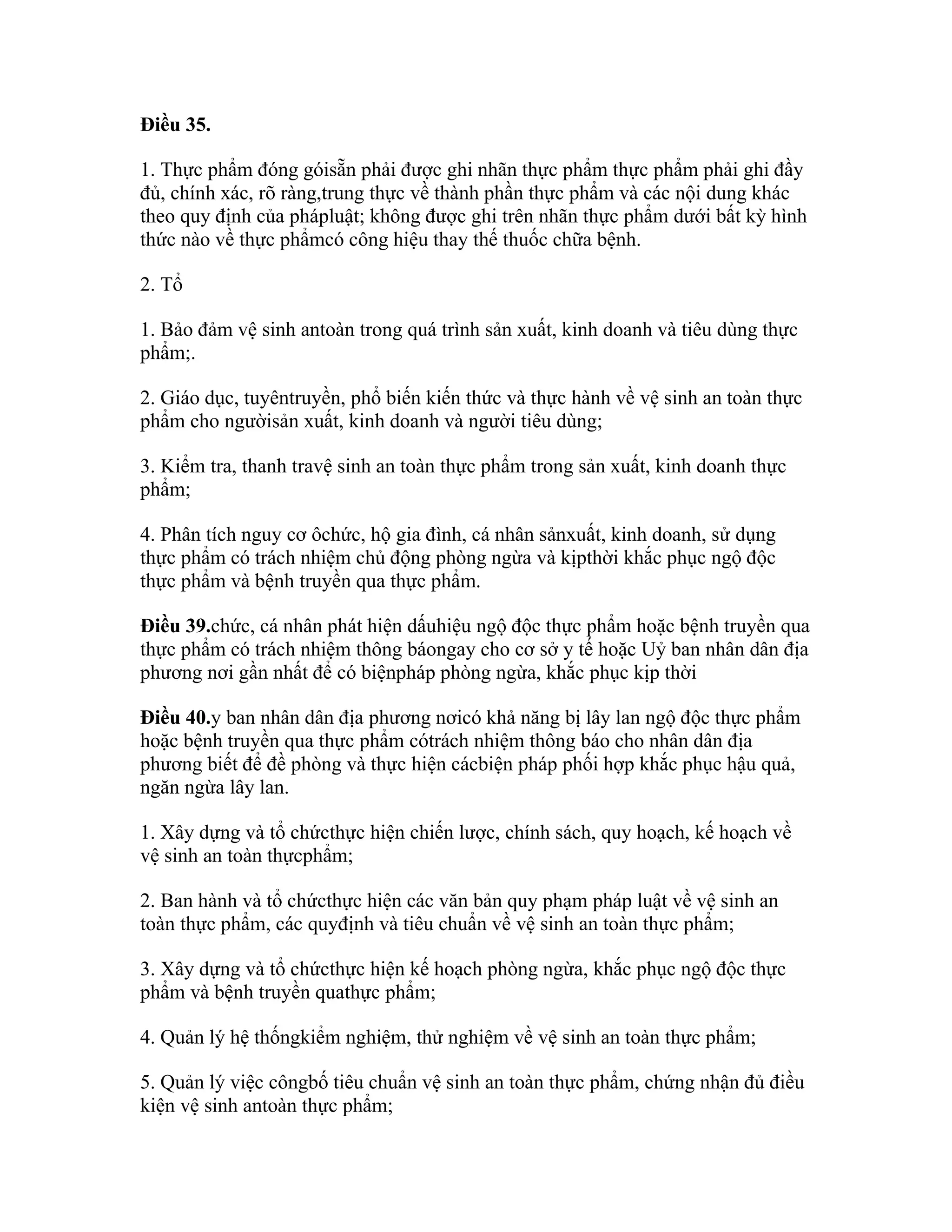 Điều 35.

1. Thực phẩm đóng góisẵn phải được ghi nhãn thực phẩm thực phẩm phải ghi đầy
đủ, chính xác, rõ ràng,trung thực về thành phần thực phẩm và các nội dung khác
theo quy định của phápluật; không được ghi trên nhãn thực phẩm dưới bất kỳ hình
thức nào về thực phẩmcó công hiệu thay thế thuốc chữa bệnh.

2. Tổ

1. Bảo đảm vệ sinh antoàn trong quá trình sản xuất, kinh doanh và tiêu dùng thực
phẩm;.

2. Giáo dục, tuyêntruyền, phổ biến kiến thức và thực hành về vệ sinh an toàn thực
phẩm cho ngườisản xuất, kinh doanh và người tiêu dùng;

3. Kiểm tra, thanh travệ sinh an toàn thực phẩm trong sản xuất, kinh doanh thực
phẩm;

4. Phân tích nguy cơ ôchức, hộ gia đình, cá nhân sảnxuất, kinh doanh, sử dụng
thực phẩm có trách nhiệm chủ động phòng ngừa và kịpthời khắc phục ngộ độc
thực phẩm và bệnh truyền qua thực phẩm.

Điều 39.chức, cá nhân phát hiện dấuhiệu ngộ độc thực phẩm hoặc bệnh truyền qua
thực phẩm có trách nhiệm thông báongay cho cơ sở y tế hoặc Uỷ ban nhân dân địa
phương nơi gần nhất để có biệnpháp phòng ngừa, khắc phục kịp thời

Điều 40.y ban nhân dân địa phương nơicó khả năng bị lây lan ngộ độc thực phẩm
hoặc bệnh truyền qua thực phẩm cótrách nhiệm thông báo cho nhân dân địa
phương biết để đề phòng và thực hiện cácbiện pháp phối hợp khắc phục hậu quả,
ngăn ngừa lây lan.

1. Xây dựng và tổ chứcthực hiện chiến lược, chính sách, quy hoạch, kế hoạch về
vệ sinh an toàn thựcphẩm;

2. Ban hành và tổ chứcthực hiện các văn bản quy phạm pháp luật về vệ sinh an
toàn thực phẩm, các quyđịnh và tiêu chuẩn về vệ sinh an toàn thực phẩm;

3. Xây dựng và tổ chứcthực hiện kế hoạch phòng ngừa, khắc phục ngộ độc thực
phẩm và bệnh truyền quathực phẩm;

4. Quản lý hệ thốngkiểm nghiệm, thử nghiệm về vệ sinh an toàn thực phẩm;

5. Quản lý việc côngbố tiêu chuẩn vệ sinh an toàn thực phẩm, chứng nhận đủ điều
kiện vệ sinh antoàn thực phẩm;
 
