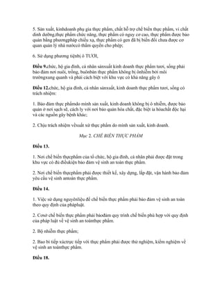 5. Sản xuất, kinhdoanh phụ gia thực phẩm, chất hỗ trợ chế biến thực phẩm, vi chất
dinh dưỡng,thực phẩm chức năng, thực phẩm có nguy cơ cao, thực phẩm được bảo
quản bằng phươngpháp chiếu xạ, thực phẩm có gen đã bị biến đổi chưa được cơ
quan quản lý nhà nướccó thẩm quyền cho phép;

6. Sử dụng phương tiệnbị ô TƯƠI,

Điều 9.chức, hộ gia đình, cá nhân sảnxuất kinh doanh thực phẩm tươi, sống phải
bảo đảm nơi nuôi, trồng, buônbán thực phẩm không bị ônhiễm bởi môi
trườngxung quanh và phải cách biệt với khu vực có khả năng gây ô

Điều 12.chức, hộ gia đình, cá nhân sảnxuất, kinh doanh thực phẩm tươi, sống có
trách nhiệm:

1. Bảo đảm thực phẩmdo mình sản xuất, kinh doanh không bị ô nhiễm, được bảo
quản ở nơi sạch sẽ, cách ly với nơi bảo quản hóa chất, đặc biệt ỉa hóachất độc hại
và các nguồn gây bệnh khác;

2. Chịu trách nhiệm vềxuất xứ thực phẩm do mình sản xuất, kinh doanh.

                         Mục 2. CHẾ BIẾN THỰC PHẨM

Điều 13.

1. Nơi chế biến thựcphẩm của tổ chức, hộ gia đình, cá nhân phải được đặt trong
khu vực có đủ điềukiện bảo đảm vệ sinh an toàn thực phẩm.

2. Nơi chế biến thựcphẩm phải được thiết kế, xây dựng, lắp đặt, vận hành bảo đảm
yêu cầu vệ sinh antoàn thực phẩm.

Điều 14.

1. Việc sử dụng nguyênliệu để chế biến thực phẩm phải bảo đảm vệ sinh an toàn
theo quy định của phápluật.

2. Cơsở chế biến thực phẩm phải bảođảm quy trình chế biến phù hợp với quy định
của pháp luật về vệ sinh an toànthực phẩm.

2. Bộ nhiễm thực phẩm;

2. Bao bì tiếp xúctrực tiếp với thực phẩm phải được thử nghiệm, kiểm nghiệm về
vệ sinh an toànthực phẩm.

Điều 18.
 