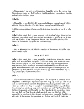 1. Tổquan quản lý nhà nước về vệsinh an toàn thực phẩm hướng dẫn phương pháp
bảo quản thực phẩm, quy định liềulượng chất bảo quản thực phẩm và thời gian bảo
quản cho từng loại thực phẩm.

Điều 20.

1. Thực phẩm có gen đãbị biến đổi hoặc nguyên liệu thực phẩm có gen dã bị biến
đổi phải ghi trên nhãnbằng tiếng Việt là thực phẩm có gen đã bị ben đổi.

2. Chính phủ quy địnhcụ thể việc quản lý và sử dụng thực phẩm có gen đã bị biến
đổi.

Điều 21.chức, hộ gia đình, cá nhân trongquá trình vận chuyển thực phẩm phải bảo
quản thực phẩm và các thành phần củathực phẩm không bị ônhiễm do các tácnhân
sinh học, hóa học, lý học không được phép có trong thực phẩm, giữ đượcchất
lượng, vệ sinh an toàn thực phẩm đến người tiêu dùng.

Điều 22.

5. Duy trì, kiểm soátđược các điều kiện bảo đảm vệ sinh an toàn thực phẩm trong
quá trình vậnchuyển.

                             Mục 4. NHẬP KHU,

Điều 23.chức, hộ gia đình, cá nhân nhậpkhẩu, xuất khẩu thực phẩm, phụ gia thực
phẩm, chất hỗ trợ chế biến thực phẩm,vì chất dinh dưỡng, thực phẩm chức năng,
thực phẩm có nguy cơ cao, thực phẩm đượcbảo quản bằng phương pháp chiếu xạ,
thực phẩm có gen đã bị biến đổi phải chịutrách nhiệm về vệ sinh an toàn thực
phẩm do mình nhập khẩu, xuất khẩu; khi nhậpkhẩu phải tuân theo quy định của
pháp luật Việt Nam; khi xuất khẩu phải tuântheo quy định của Pháp lệnh này và
quy định của pháp luật nước nhập khẩu

Điều 24.

1. Tổquan nhà nước có thẩm quyềnthực hiện kiểm tra vệ sinh an toàn thực phẩm
nhập khẩu, xuất khẩu phải chịu tráchnhiệm trước pháp luật về kết quả kiểm tra vệ
sinh an toàn thực phẩm của mình. Thực phẩm mang theo người nhậpcảnh, xuất
cảnh, quá cảnh để tiêu dùng cá nhân; thực phẩm dùng cho nhân viên,hành khách
trên phương tiện giao thông nhập cảnh, xuất cảnh, quá cảnh Việt Nam;thực phẩm
là hàng hóa quá cảnh Việt Nam phải bảo đảm yêu cầu vệ sinh an toànthực phẩm
theo quy định của Pháp lệnh này và các quy định khác của pháp luật cóliên
quan.chức, hộ gia đình, cá nhân sảnxuất, kinh doanh thực phẩm phải thực hiện các
điều kiện vệ sinh an toàn thựcphẩm theo quy định tại các Mục 1, 2, 3 và 4 của
 
