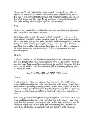 Chương này.Tổ chức, hộ gia đình, cánhân sản xuất, kinh doanh thực phẩm có
nguy cơ cao phải được cơ quan nhà nướccó thẩm quyền cấp giấy chứng nhận đủ
điều kiện vệ sinh an toàn thực phẩm.tế quy định tiêu chuẩn sứckhỏe, yêu cầu kiến
thức về vệ sinh an toàn thực phẩm đối với người trực tiếpsản xuất, kinh doanh
thực phẩm phù hợp với từng ngành, nghề sản xuất, kinhdoanh.

2. Bộ

Điều 31.chức, hộ gia đình, cá nhân chỉđược sản xuất, kinh doanh thực phẩm bảo
đảm tiêu chuẩn vệ sinh an toàn thựcphẩm.

Điều 32.quan nhà nước có thẩm quyền banhành tiêu chuẩn vệ sinh an toàn thực
phẩm, phương pháp kiểm nghiệm, quy định vềquản lý vệ sinh an toàn thực phẩm
đối với thực phẩm, phụ gia thực phẩm, chất hỗtrợ chế biến thực phẩm, vi chất dinh
dưỡng, thực phẩm chức năng, thực phẩm cónguy cơ cao, thực phẩm được bảo
quản bằng phương pháp chiếu xạ, thực phẩm cógen đã bị biến đổi, đồ chứa đựng,
vật liệu để làm bao gói thực phẩm,dụng cụ, thiết bị dùng trong sản xuất, kinh
doanh thực phẩm.

Điều 33.

1. Tổchức, cá nhân sản xuất, kinhdoanh thực phẩm có đăng ký kinh doanh phải
thực hiện đúng theo tiêu chuẩn màmình đã công bố và các quy định về vệ sinh an
toàn thực phẩm do cơ quan nhà nướccó thẩm quyền ban hành; thường xuyên kiểm
tra và chịu trách nhiệm về vệ sinh antoàn thực phẩm đối với thực phẩm do mình
sản xuất, kinh doanh.

               Mục 7. QUẢNG CÁ O, GHI NHÃN THỰC PHẨM

Điều 34.

1. Việc quảng cáo vềthực phẩm, phụ gia thực phẩm, chất hỗ trợ chế biến thực
phẩm, vi chất dinh dưỡng,thực phẩm chức năng, thực phẩm có nguy cơ cao, thực
phẩm được bảo quản bằng phươngpháp chiếu xạ, thực phẩm có gen đã bị biến đổi
và các vấn đề liên quan đến thựcphẩm được thực hiện theo quy định của pháp luật
về quảng cáo. Người quảng cáophải chịu trách nhiệm về nội dung quảng cáo của
mình.

2. Nội dung quảng cáovề thực phẩm, phụ gia thực phẩm, chất hỗ trợ chế biến thực
phẩm, vi chất dinh dưỡng,thực phẩm chức năng, thực phẩm có nguy cơ cao, thực
phẩm được bảo quảnbằng phương pháp chiếu xạ, thực phẩm có gen đã bị biến đổi
và các vấn đề liênquan đến thực phẩm phải bảo đảm trung thực, chính xác, rõ
ràng, không gây thiệthại cho người sản xuất, kinh doanh và người tiêu dùng.
 