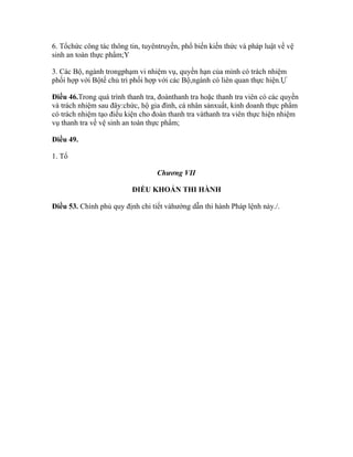 6. Tổchức công tác thông tin, tuyêntruyền, phổ biến kiến thức và pháp luật về vệ
sinh an toàn thực phẩm;Y

3. Các Bộ, ngành trongphạm vi nhiệm vụ, quyền hạn của mình có trách nhiệm
phối hợp với Bộtế chủ trì phối hợp với các Bộ,ngành có liên quan thực hiện.Ự

Điều 46.Trong quá trình thanh tra, đoànthanh tra hoặc thanh tra viên có các quyền
và trách nhiệm sau đây:chức, hộ gia đình, cá nhân sảnxuất, kinh doanh thực phẩm
có trách nhiệm tạo điều kiện cho đoàn thanh tra vàthanh tra viên thực hiện nhiệm
vụ thanh tra về vệ sinh an toàn thực phẩm;

Điều 49.

1. Tổ

                                  Chương VII

                          ĐIỀU KHOẢN THI HÀNH

Điều 53. Chính phủ quy định chi tiết vàhướng dẫn thi hành Pháp lệnh này./.
 