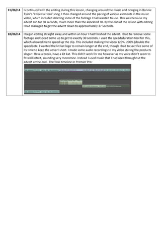 11/06/14 I continued with the editing during this lesson, changing around the music and bringing in Bonnie
Tyler’s ‘I Need a Hero’ song. I then changed around the pacing of various elements in the music
video, which included deleting some of the footage I had wanted to use. This was because my
advert ran for 50 seconds, much more than the allocated 30. By the end of the lesson with editing
I had managed to get the advert down to approximately 37 seconds.
18/06/14 I began editing straight away and within an hour I had finished the advert. I had to remove some
footage and speed some up to get to exactly 30 seconds. I used the speed/duration tool for this,
which allowed me to speed up the clip. This included making the video 120%, 200% (double the
speed) etc. I wanted the kit kat logo to remain longer at the end, though I had to sacrifice some of
its time to keep the advert short. I made some audio recordings to my video stating the products
slogan: Have a break, have a kit kat. This didn’t work for me however as my voice didn’t seem to
fit well into it, sounding very monotone. Instead I used music that I had used throughout the
advert at the end. The final timeline in Premier Pro:
 