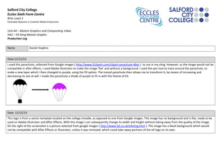 Salford City College
Eccles Sixth Form Centre
BTec Level 3
Extended Diploma in Creative Media Production
Unit 64 – Motion Graphics and Compositing Video
HA2 – E4 Sting Motion Graphic
Production Log
Name Daniel Hopkins
Date:11/12/13
I used this parachute, collected from Google images ( http://www.i2clipart.com/clipart-parachute-dbec ) to use in my sting. However, as the image would not be
compatible in after effects, I used Adobe Illustrator to make the image ‘flat’ and without a background. I used the pen tool to trace around the parachute, to
make a new layer which I then changed to purple, using the fill option. The traced parachute then allows me to transform it, by means of increasing and
decreasing its size at will. I made the parachute a shade of purple to fit in with the theme of E4.
Date: 11/12/13
This logo is from a vector template located on the college moodle, as opposed to one from Google images. This image has no background and is flat, ready to be
used on Adobe Illustrator and After Effects. With this image I can subsequently change its width and height without taking away from the quality of the image.
On the right of the screenshot is a picture selected from google images ( http://www.liyl.co.uk/e4sting.html ). The image has a black background which would
not be compatible with After Effects or Illustrator, unless it was removed, which could take away portions of the e4 logo on its own.
 