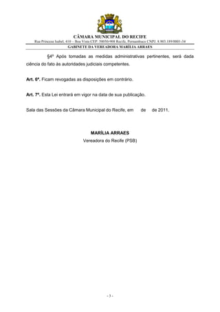 CÂMARA MUNICIPAL DO RECIFE
    Rua Princesa Isabel, 410 – Boa Vista CEP: 50050-908 Recife, Pernambuco CNPJ. 8.903.189/0001-34
                          GABINETE DA VEREADORA MARÍLIA ARRAES

           §4º Após tomadas as medidas administrativas pertinentes, será dada
ciência do fato às autoridades judiciais competentes.


Art. 6º. Ficam revogadas as disposições em contrário.


Art. 7º. Esta Lei entrará em vigor na data de sua publicação.


Sala das Sessões da Câmara Municipal do Recife, em                    de     de 2011.




                                       MARÍLIA ARRAES
                                  Vereadora do Recife (PSB)




                                                 -3-
 