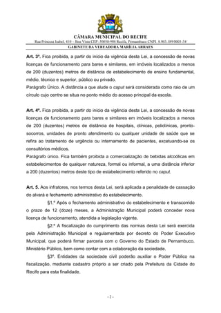 CÂMARA MUNICIPAL DO RECIFE
    Rua Princesa Isabel, 410 – Boa Vista CEP: 50050-908 Recife, Pernambuco CNPJ. 8.903.189/0001-34
                          GABINETE DA VEREADORA MARÍLIA ARRAES

Art. 3º. Fica proibida, a partir do início da vigência desta Lei, a concessão de novas
licenças de funcionamento para bares e similares, em imóveis localizados a menos
de 200 (duzentos) metros de distância de estabelecimento de ensino fundamental,
médio, técnico e superior, público ou privado.
Parágrafo Único. A distância a que alude o caput será considerada como raio de um
círculo cujo centro se situa no ponto médio do acesso principal da escola.


Art. 4º. Fica proibida, a partir do início da vigência desta Lei, a concessão de novas
licenças de funcionamento para bares e similares em imóveis localizados a menos
de 200 (duzentos) metros de distância de hospitais, clínicas, policlínicas, pronto-
socorros, unidades de pronto atendimento ou qualquer unidade de saúde que se
refira ao tratamento de urgência ou internamento de pacientes, excetuando-se os
consultórios médicos.
Parágrafo único. Fica também proibida a comercialização de bebidas alcoólicas em
estabelecimentos de qualquer natureza, formal ou informal, a uma distância inferior
a 200 (duzentos) metros deste tipo de estabelecimento referido no caput.


Art. 5. Aos infratores, nos termos desta Lei, será aplicada a penalidade de cassação
do alvará e fechamento administrativo do estabelecimento.
           §1.º Após o fechamento administrativo do estabelecimento e transcorrido
o prazo de 12 (doze) meses, a Administração Municipal poderá conceder nova
licença de funcionamento, atendida a legislação vigente.
           §2.º A fiscalização do cumprimento das normas desta Lei será exercida
pela Administração Municipal e regulamentada por decreto do Poder Executivo
Municipal, que poderá firmar parceria com o Governo do Estado de Pernambuco,
Ministério Público, bem como contar com a colaboração da sociedade.
           §3º. Entidades da sociedade civil poderão auxiliar o Poder Público na
fiscalização, mediante cadastro próprio a ser criado pela Prefeitura da Cidade do
Recife para esta finalidade.




                                                 -2-
 