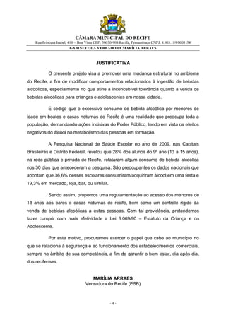 CÂMARA MUNICIPAL DO RECIFE
    Rua Princesa Isabel, 410 – Boa Vista CEP: 50050-908 Recife, Pernambuco CNPJ. 8.903.189/0001-34
                          GABINETE DA VEREADORA MARÍLIA ARRAES



                                        JUSTIFICATIVA

           O presente projeto visa a promover uma mudança estrutural no ambiente
do Recife, a fim de modificar comportamentos relacionados à ingestão de bebidas
alcoólicas, especialmente no que atine à inconcebível tolerância quanto à venda de
bebidas alcoólicas para crianças e adolescentes em nossa cidade.

           É cediço que o excessivo consumo de bebida alcoólica por menores de
idade em boates e casas noturnas do Recife é uma realidade que preocupa toda a
população, demandando ações incisivas do Poder Público, tendo em vista os efeitos
negativos do álcool no metabolismo das pessoas em formação.

           A Pesquisa Nacional de Saúde Escolar no ano de 2009, nas Capitais
Brasileiras e Distrito Federal, revelou que 28% dos alunos do 9º ano (13 a 15 anos),
na rede pública e privada de Recife, relataram algum consumo de bebida alcoólica
nos 30 dias que antecederam a pesquisa. São preocupantes os dados nacionais que
apontam que 36,6% desses escolares consumiram/adquiriram álcool em uma festa e
19,3% em mercado, loja, bar, ou similar.

           Sendo assim, propomos uma regulamentação ao acesso dos menores de
18 anos aos bares e casas noturnas de recife, bem como um controle rígido da
venda de bebidas alcoólicas a estas pessoas. Com tal providência, pretendemos
fazer cumprir com mais efetividade a Lei 8.069/90 – Estatuto da Criança e do
Adolescente.

           Por este motivo, procuramos exercer o papel que cabe ao município no
que se relaciona à segurança e ao funcionamento dos estabelecimentos comerciais,
sempre no âmbito de sua competência, a fim de garantir o bem estar, dia após dia,
dos recifenses.


                                     MARÍLIA ARRAES
                                  Vereadora do Recife (PSB)



                                                 -4-
 