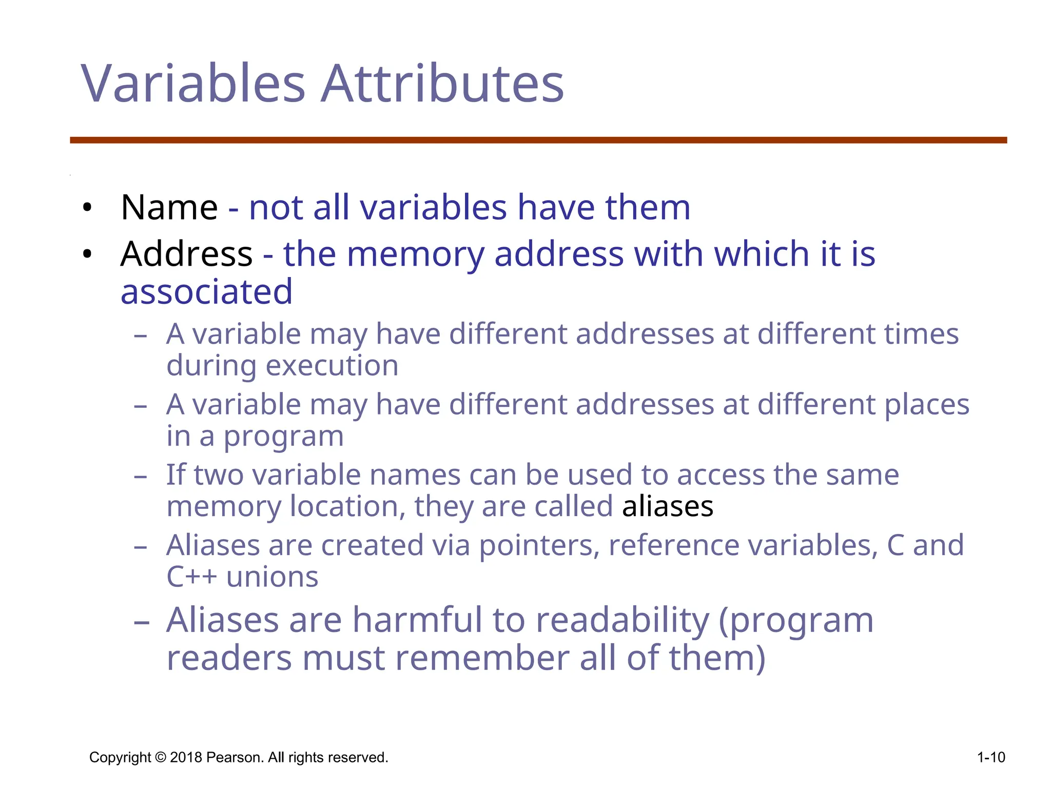 Copyright © 2018 Pearson. All rights reserved. 1-10 Variables Attributes • Name - not all variables have them • Address - the memory address with which it is associated – A variable may have different addresses at different times during execution – A variable may have different addresses at different places in a program – If two variable names can be used to access the same memory location, they are called aliases – Aliases are created via pointers, reference variables, C and C++ unions – Aliases are harmful to readability (program readers must remember all of them) 