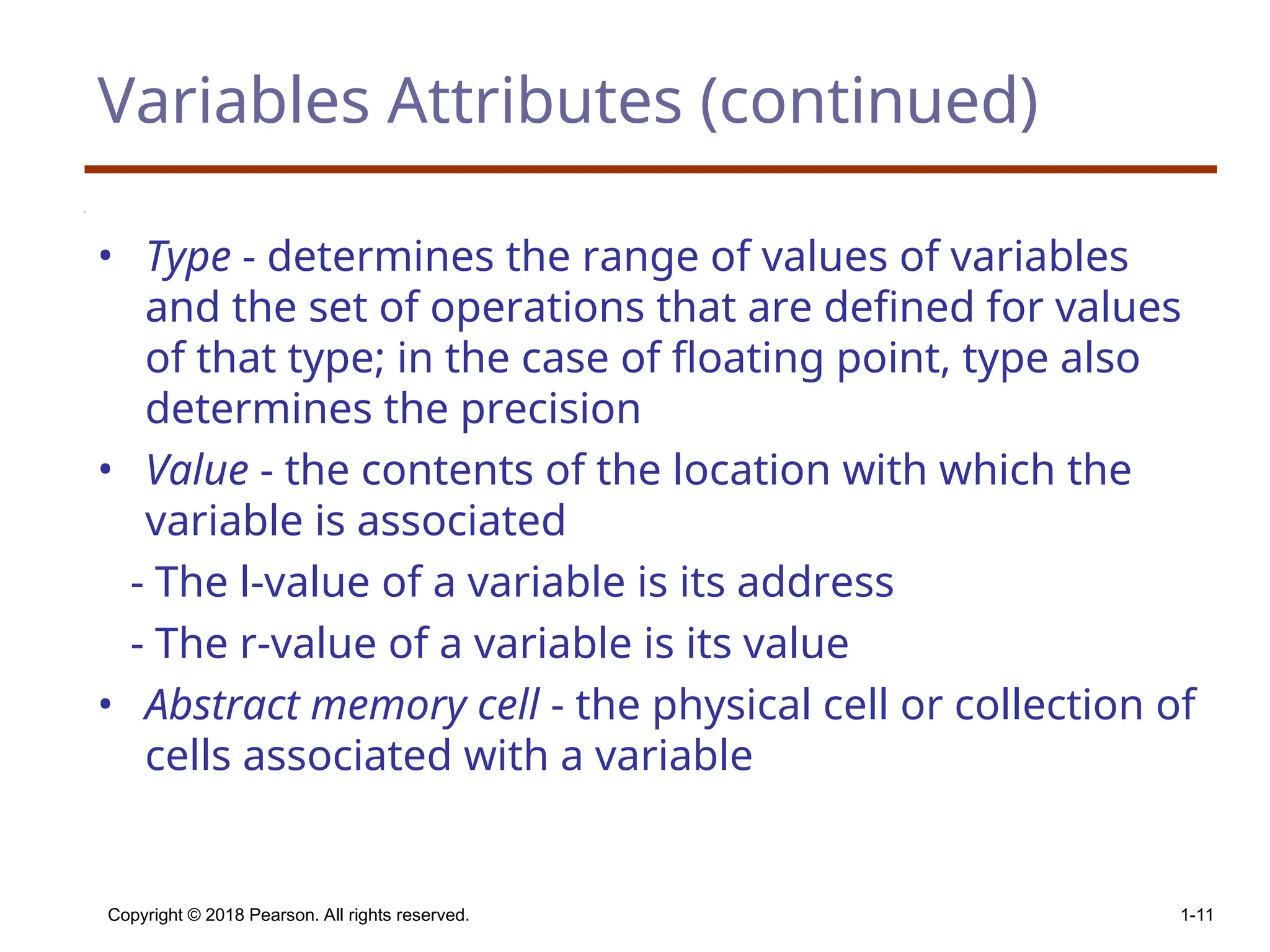 Copyright © 2018 Pearson. All rights reserved. 1-11 Variables Attributes (continued) • Type - determines the range of values of variables and the set of operations that are defined for values of that type; in the case of floating point, type also determines the precision • Value - the contents of the location with which the variable is associated - The l-value of a variable is its address - The r-value of a variable is its value • Abstract memory cell - the physical cell or collection of cells associated with a variable 
