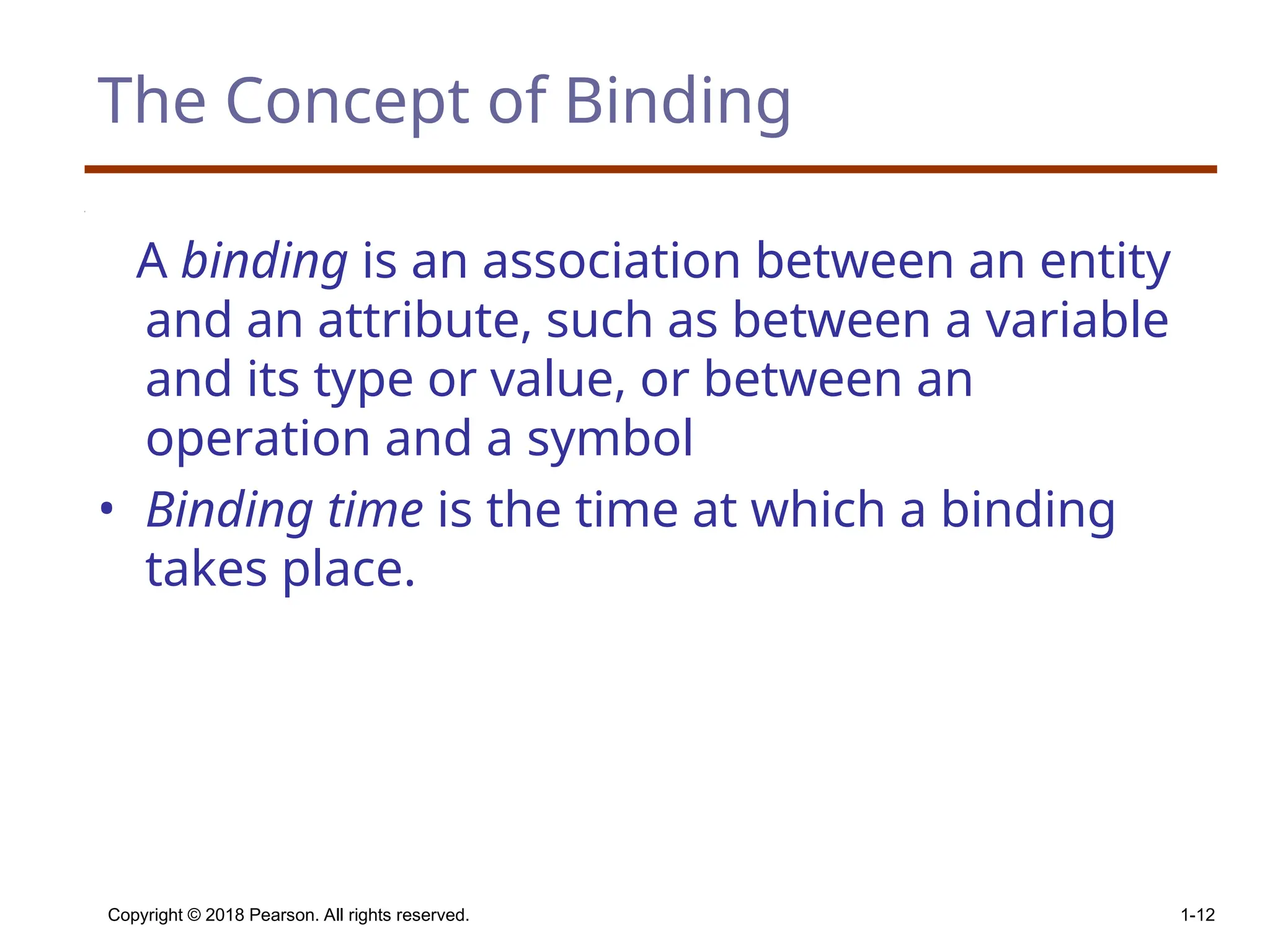 Copyright © 2018 Pearson. All rights reserved. 1-12 The Concept of Binding A binding is an association between an entity and an attribute, such as between a variable and its type or value, or between an operation and a symbol • Binding time is the time at which a binding takes place. 