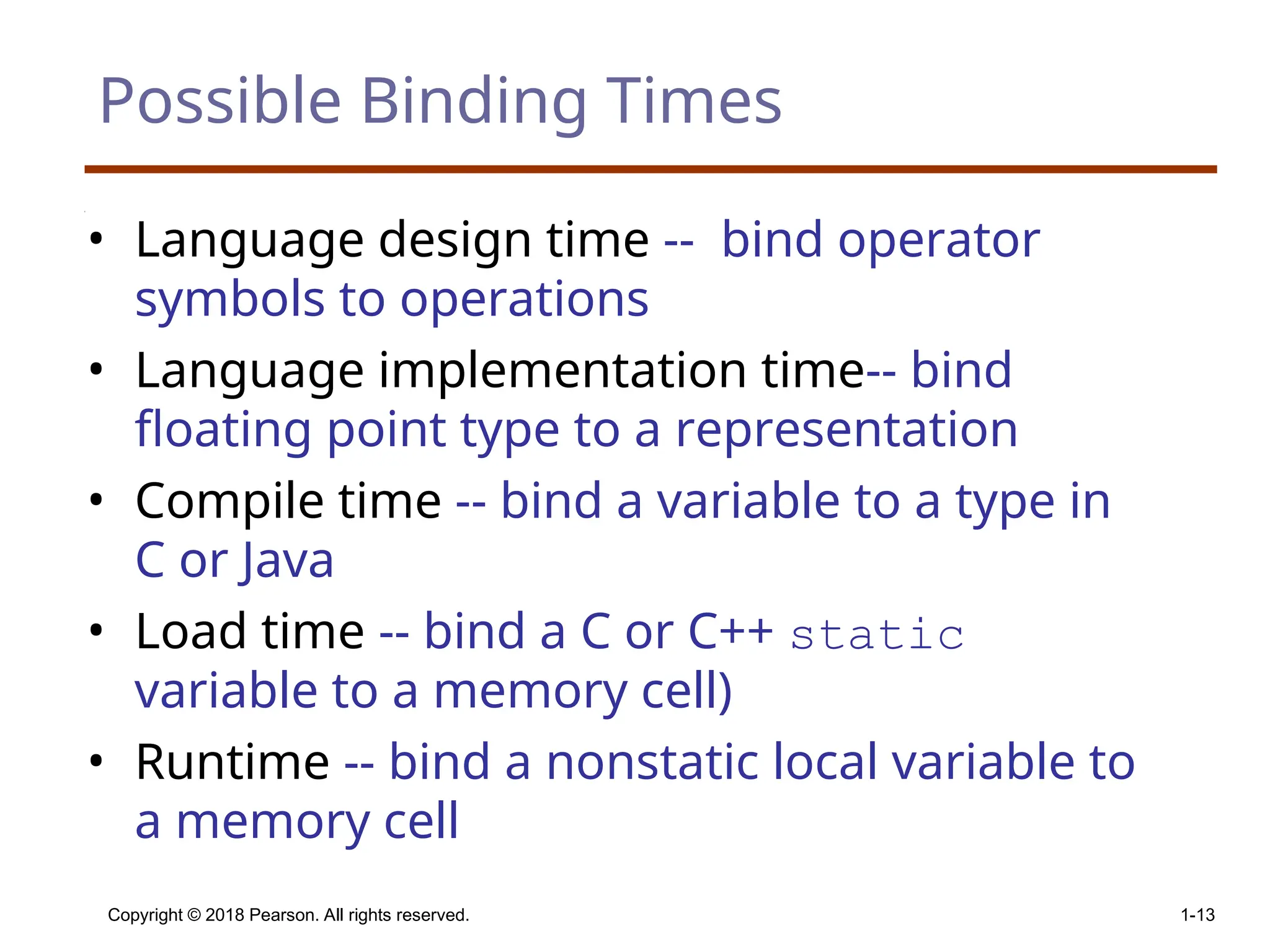 Copyright © 2018 Pearson. All rights reserved. 1-13 Possible Binding Times • Language design time -- bind operator symbols to operations • Language implementation time-- bind floating point type to a representation • Compile time -- bind a variable to a type in C or Java • Load time -- bind a C or C++ static variable to a memory cell) • Runtime -- bind a nonstatic local variable to a memory cell 