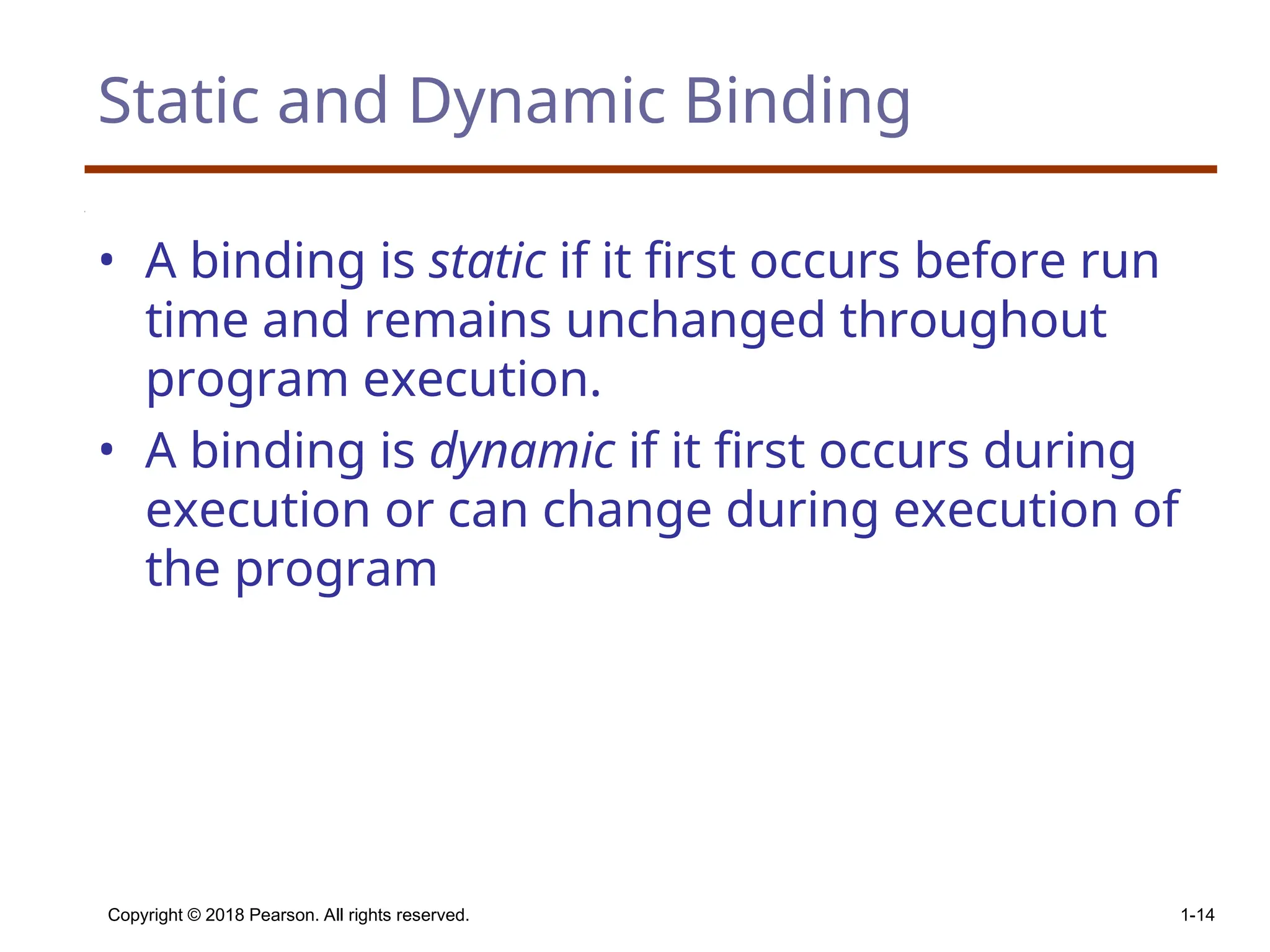 Copyright © 2018 Pearson. All rights reserved. 1-14 Static and Dynamic Binding • A binding is static if it first occurs before run time and remains unchanged throughout program execution. • A binding is dynamic if it first occurs during execution or can change during execution of the program 