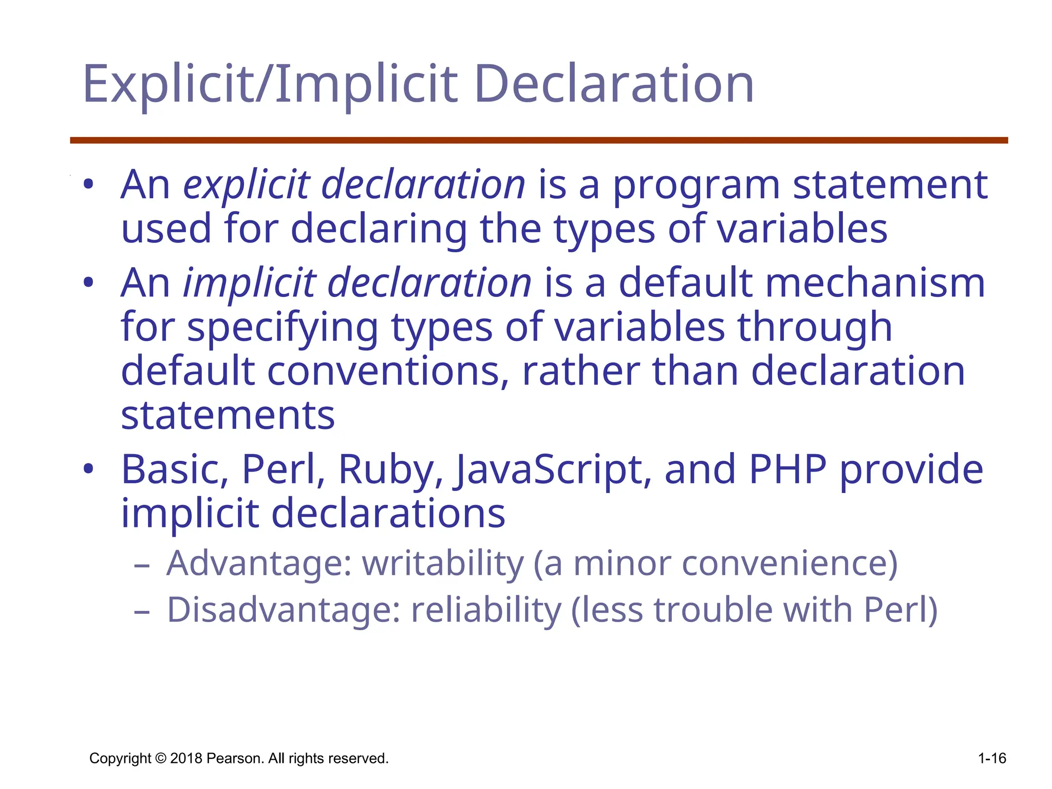 Copyright © 2018 Pearson. All rights reserved. 1-16 Explicit/Implicit Declaration • An explicit declaration is a program statement used for declaring the types of variables • An implicit declaration is a default mechanism for specifying types of variables through default conventions, rather than declaration statements • Basic, Perl, Ruby, JavaScript, and PHP provide implicit declarations – Advantage: writability (a minor convenience) – Disadvantage: reliability (less trouble with Perl) 