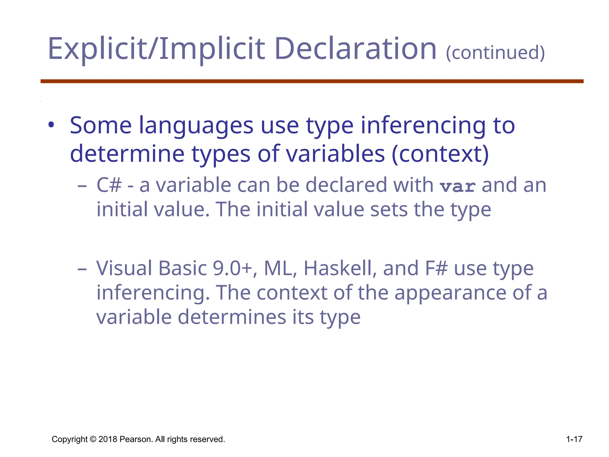 Explicit/Implicit Declaration (continued) • Some languages use type inferencing to determine types of variables (context) – C# - a variable can be declared with var and an initial value. The initial value sets the type – Visual Basic 9.0+, ML, Haskell, and F# use type inferencing. The context of the appearance of a variable determines its type Copyright © 2018 Pearson. All rights reserved. 1-17 