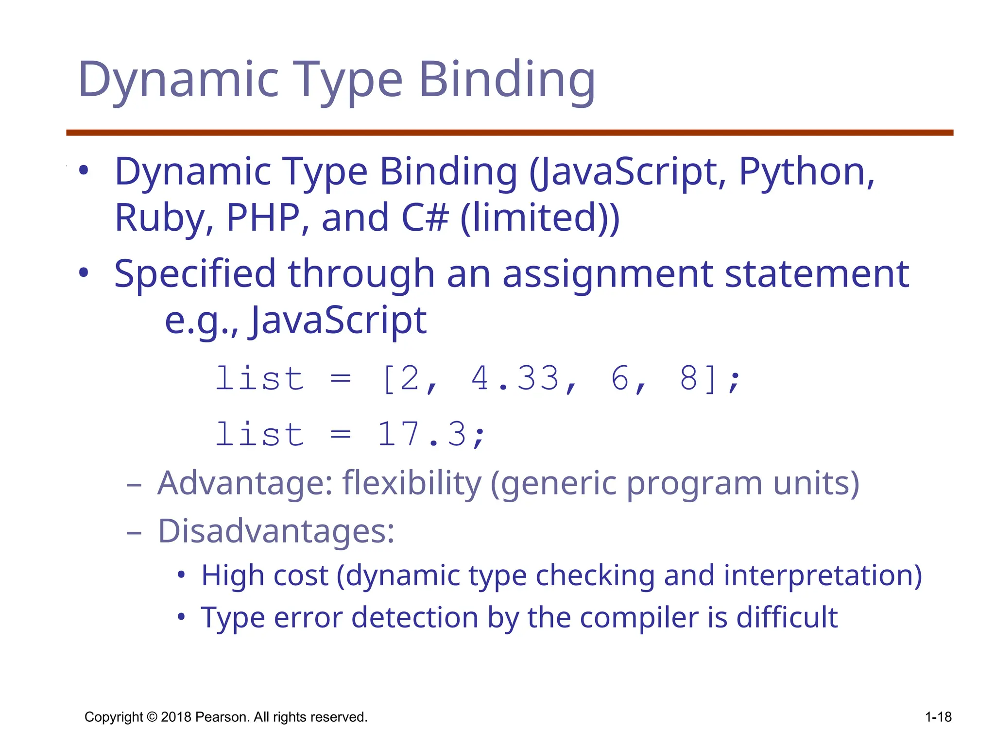 Copyright © 2018 Pearson. All rights reserved. 1-18 Dynamic Type Binding • Dynamic Type Binding (JavaScript, Python, Ruby, PHP, and C# (limited)) • Specified through an assignment statement e.g., JavaScript list = [2, 4.33, 6, 8]; list = 17.3; – Advantage: flexibility (generic program units) – Disadvantages: • High cost (dynamic type checking and interpretation) • Type error detection by the compiler is difficult 