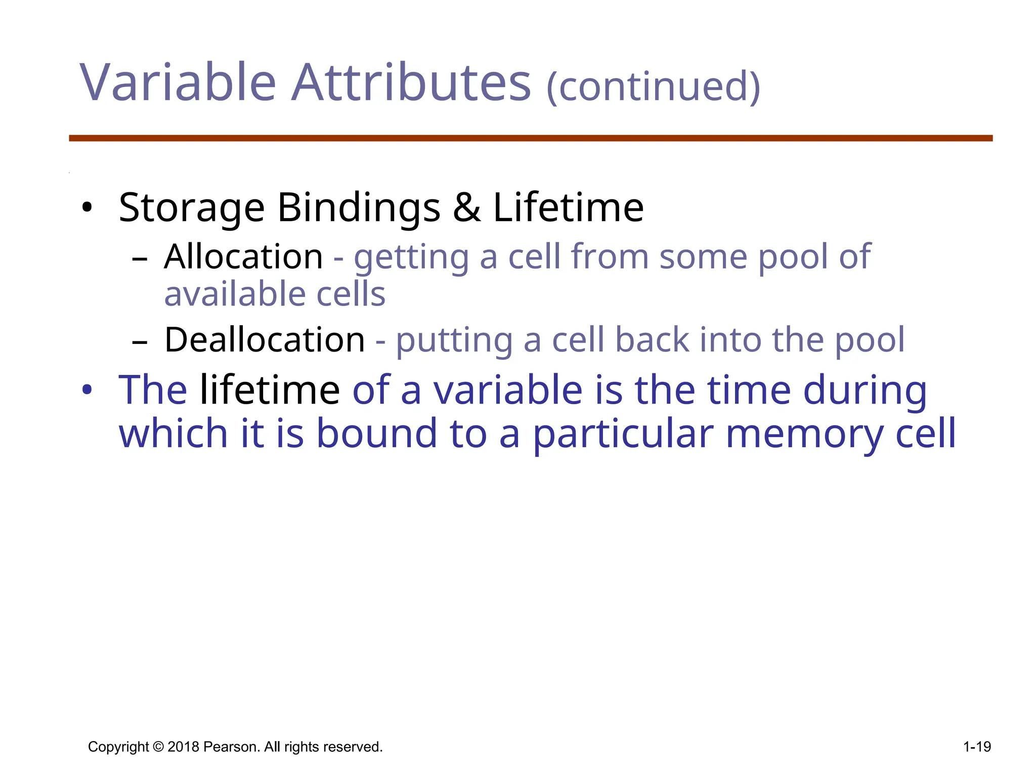 Copyright © 2018 Pearson. All rights reserved. 1-19 Variable Attributes (continued) • Storage Bindings & Lifetime – Allocation - getting a cell from some pool of available cells – Deallocation - putting a cell back into the pool • The lifetime of a variable is the time during which it is bound to a particular memory cell 