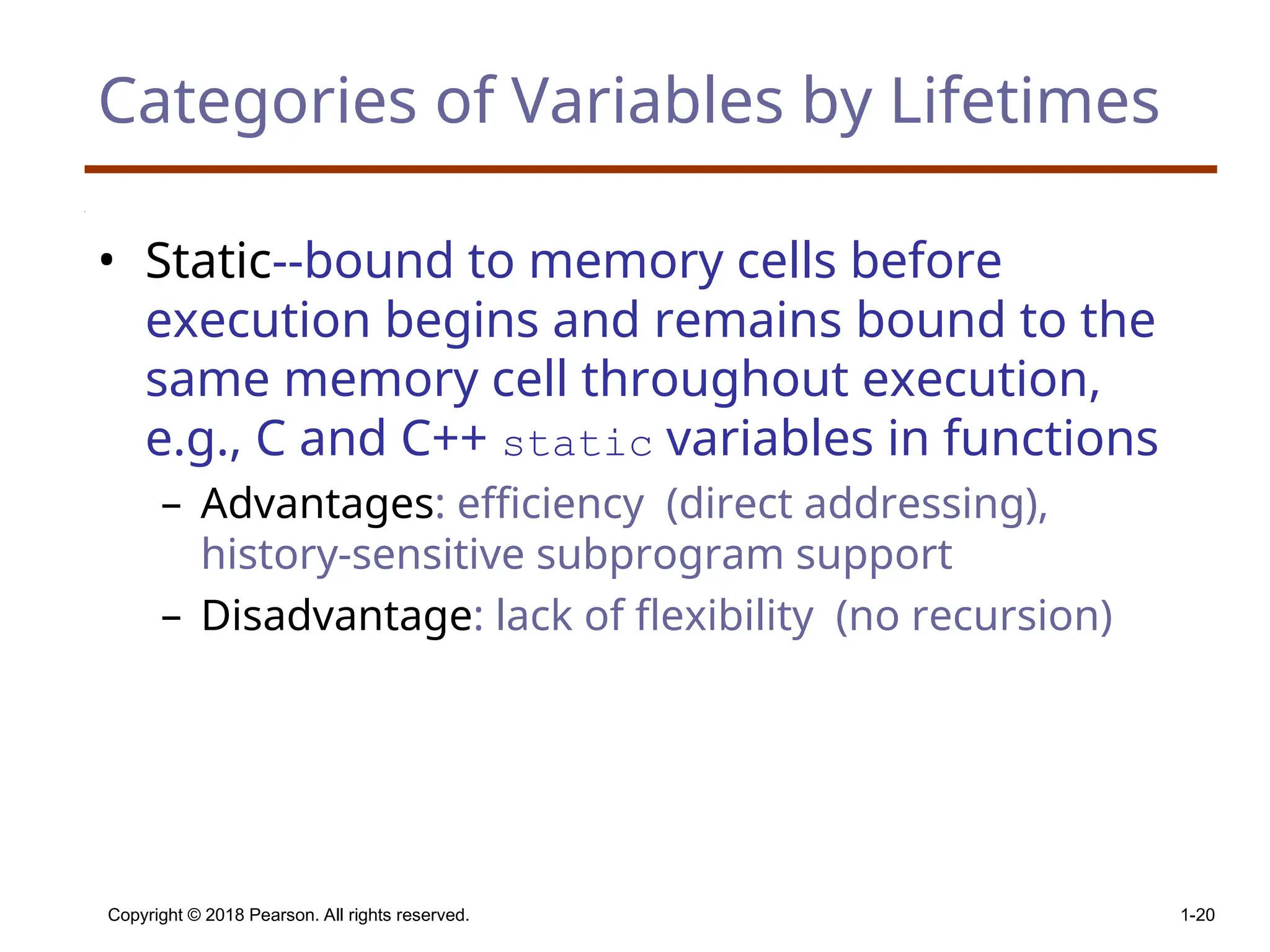 Copyright © 2018 Pearson. All rights reserved. 1-20 Categories of Variables by Lifetimes • Static--bound to memory cells before execution begins and remains bound to the same memory cell throughout execution, e.g., C and C++ static variables in functions – Advantages: efficiency (direct addressing), history-sensitive subprogram support – Disadvantage: lack of flexibility (no recursion) 