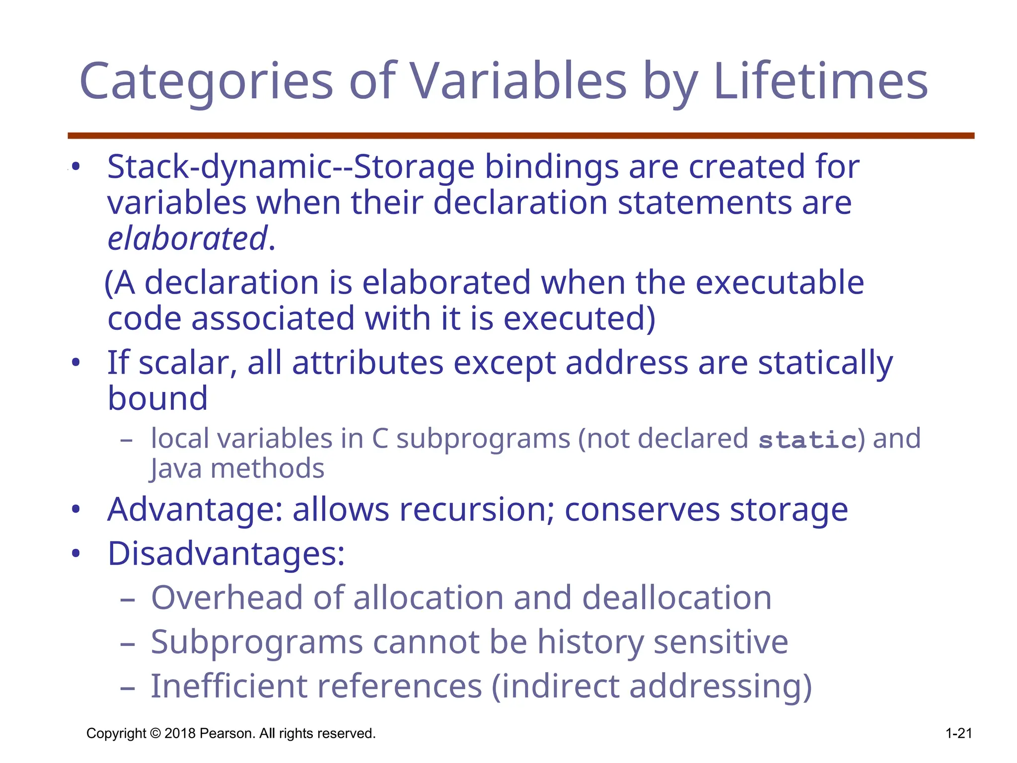 Copyright © 2018 Pearson. All rights reserved. 1-21 Categories of Variables by Lifetimes • Stack-dynamic--Storage bindings are created for variables when their declaration statements are elaborated. (A declaration is elaborated when the executable code associated with it is executed) • If scalar, all attributes except address are statically bound – local variables in C subprograms (not declared static) and Java methods • Advantage: allows recursion; conserves storage • Disadvantages: – Overhead of allocation and deallocation – Subprograms cannot be history sensitive – Inefficient references (indirect addressing) 