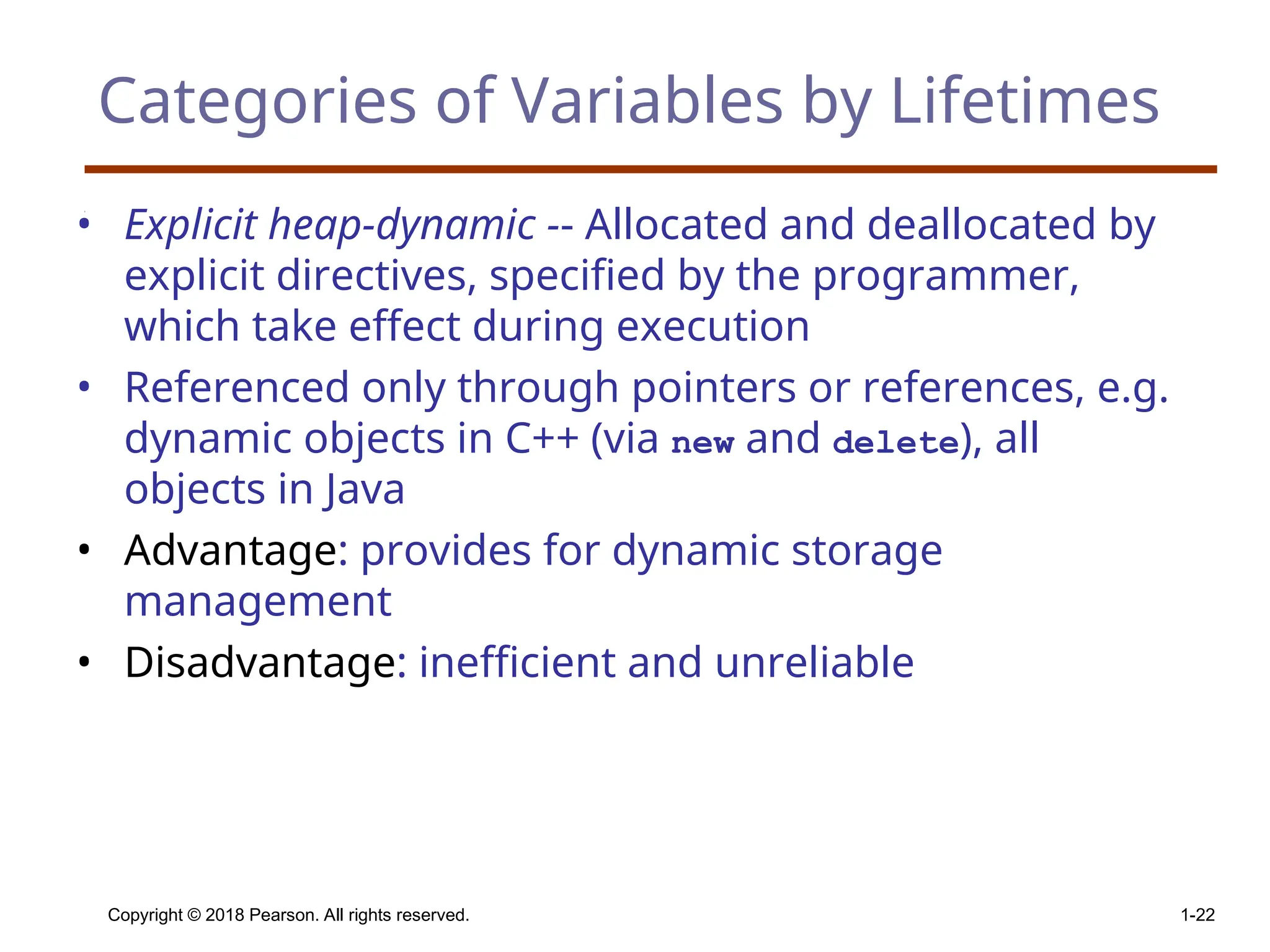 Copyright © 2018 Pearson. All rights reserved. 1-22 Categories of Variables by Lifetimes • Explicit heap-dynamic -- Allocated and deallocated by explicit directives, specified by the programmer, which take effect during execution • Referenced only through pointers or references, e.g. dynamic objects in C++ (via new and delete), all objects in Java • Advantage: provides for dynamic storage management • Disadvantage: inefficient and unreliable 