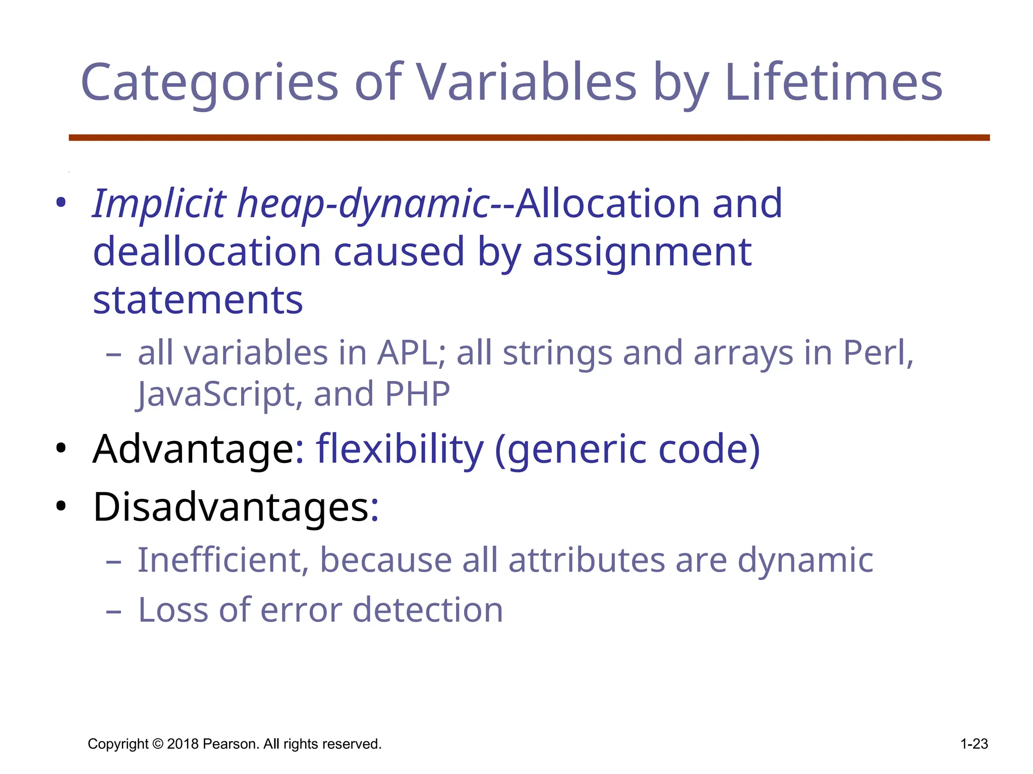 Copyright © 2018 Pearson. All rights reserved. 1-23 Categories of Variables by Lifetimes • Implicit heap-dynamic--Allocation and deallocation caused by assignment statements – all variables in APL; all strings and arrays in Perl, JavaScript, and PHP • Advantage: flexibility (generic code) • Disadvantages: – Inefficient, because all attributes are dynamic – Loss of error detection 