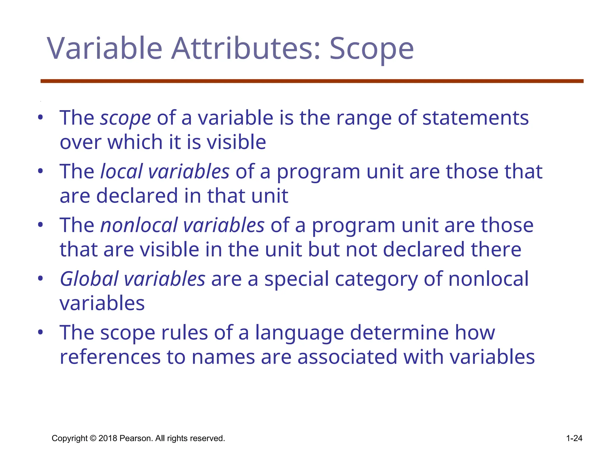 Copyright © 2018 Pearson. All rights reserved. 1-24 Variable Attributes: Scope • The scope of a variable is the range of statements over which it is visible • The local variables of a program unit are those that are declared in that unit • The nonlocal variables of a program unit are those that are visible in the unit but not declared there • Global variables are a special category of nonlocal variables • The scope rules of a language determine how references to names are associated with variables 
