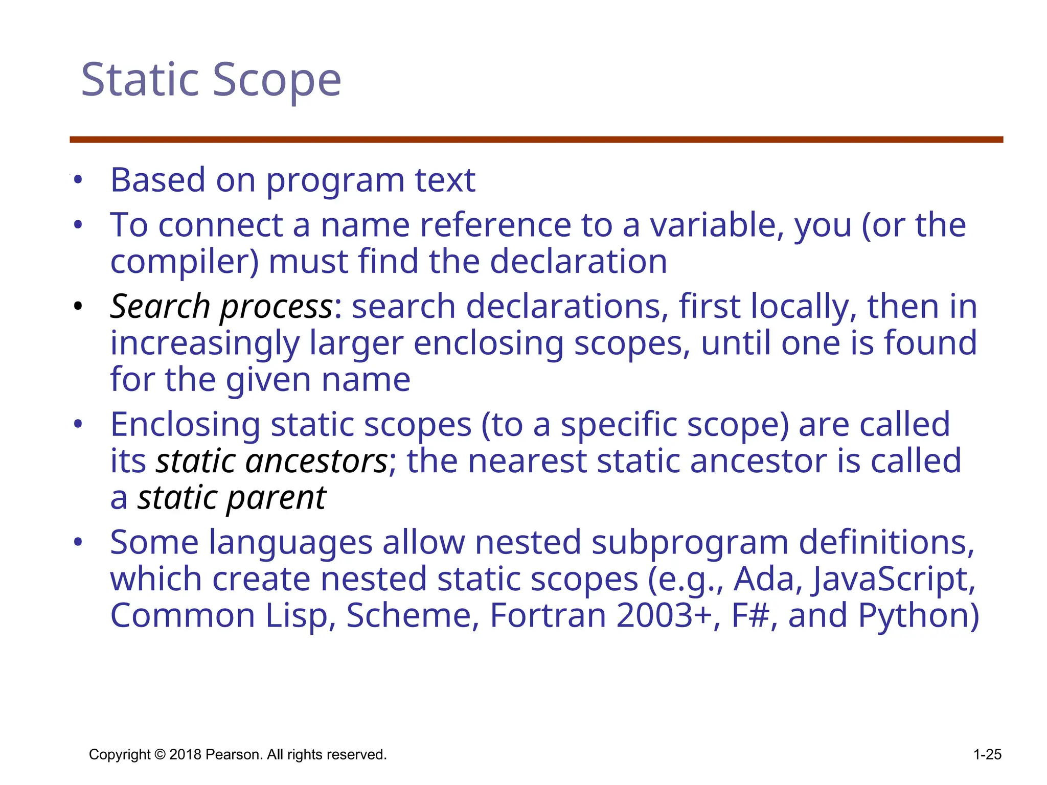 Copyright © 2018 Pearson. All rights reserved. 1-25 Static Scope • Based on program text • To connect a name reference to a variable, you (or the compiler) must find the declaration • Search process: search declarations, first locally, then in increasingly larger enclosing scopes, until one is found for the given name • Enclosing static scopes (to a specific scope) are called its static ancestors; the nearest static ancestor is called a static parent • Some languages allow nested subprogram definitions, which create nested static scopes (e.g., Ada, JavaScript, Common Lisp, Scheme, Fortran 2003+, F#, and Python) 