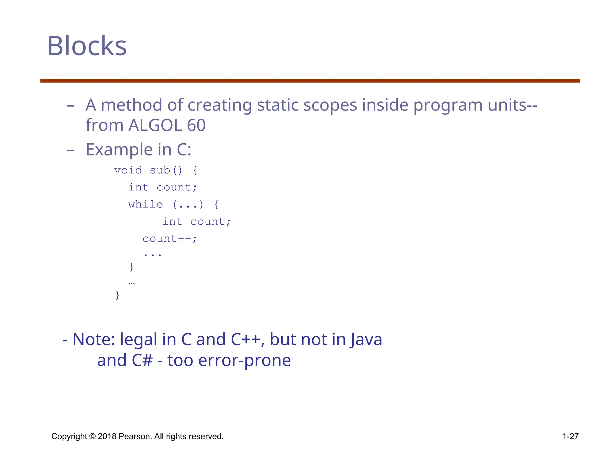 Copyright © 2018 Pearson. All rights reserved. 1-27 Blocks – A method of creating static scopes inside program units-- from ALGOL 60 – Example in C: void sub() { int count; while (...) { int count; count++; ... } … } - Note: legal in C and C++, but not in Java and C# - too error-prone 