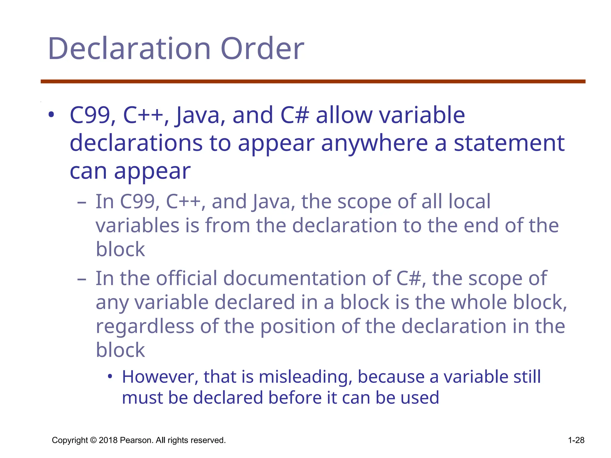 Declaration Order • C99, C++, Java, and C# allow variable declarations to appear anywhere a statement can appear – In C99, C++, and Java, the scope of all local variables is from the declaration to the end of the block – In the official documentation of C#, the scope of any variable declared in a block is the whole block, regardless of the position of the declaration in the block • However, that is misleading, because a variable still must be declared before it can be used Copyright © 2018 Pearson. All rights reserved. 1-28 