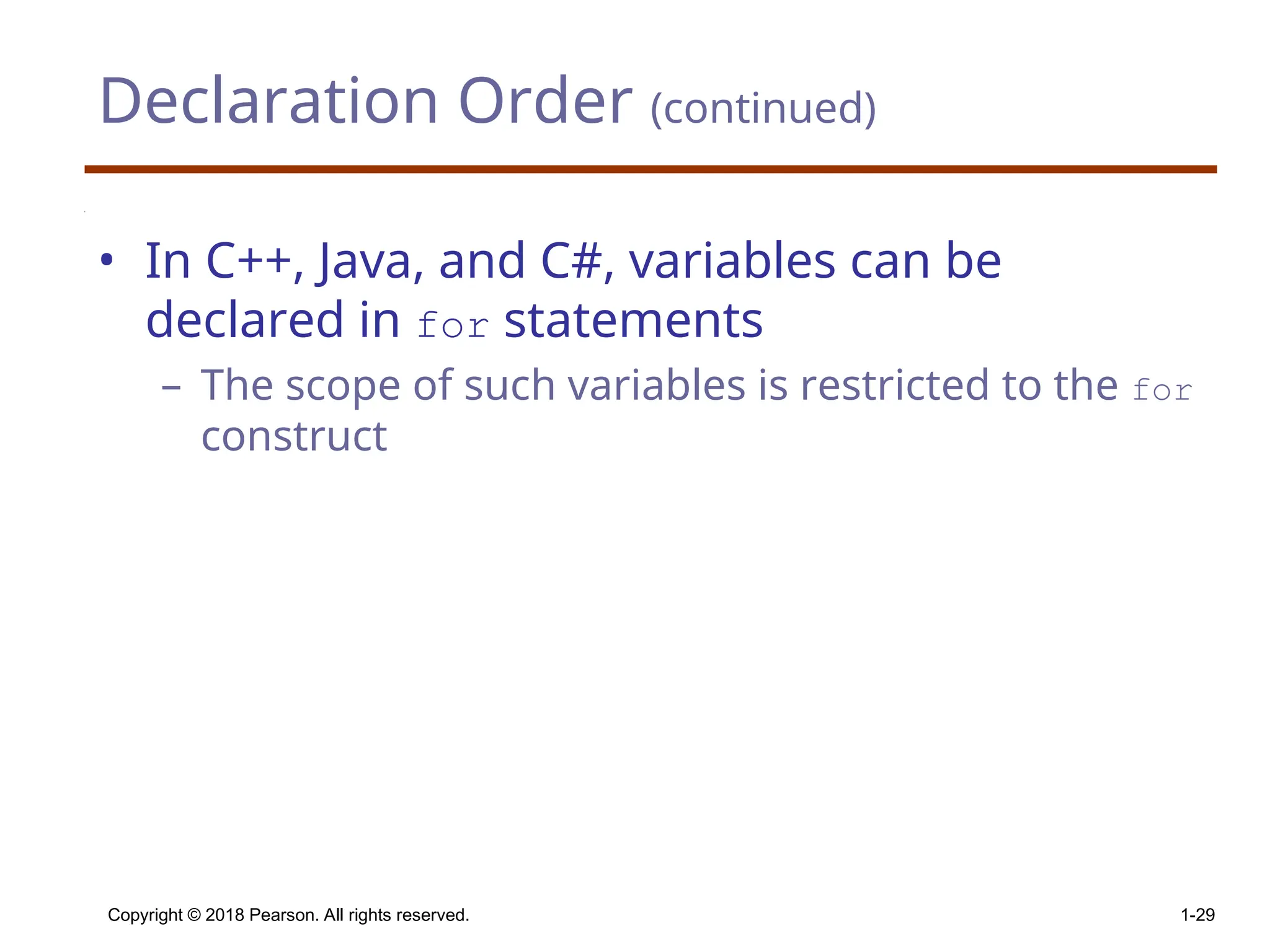 Declaration Order (continued) • In C++, Java, and C#, variables can be declared in for statements – The scope of such variables is restricted to the for construct Copyright © 2018 Pearson. All rights reserved. 1-29 