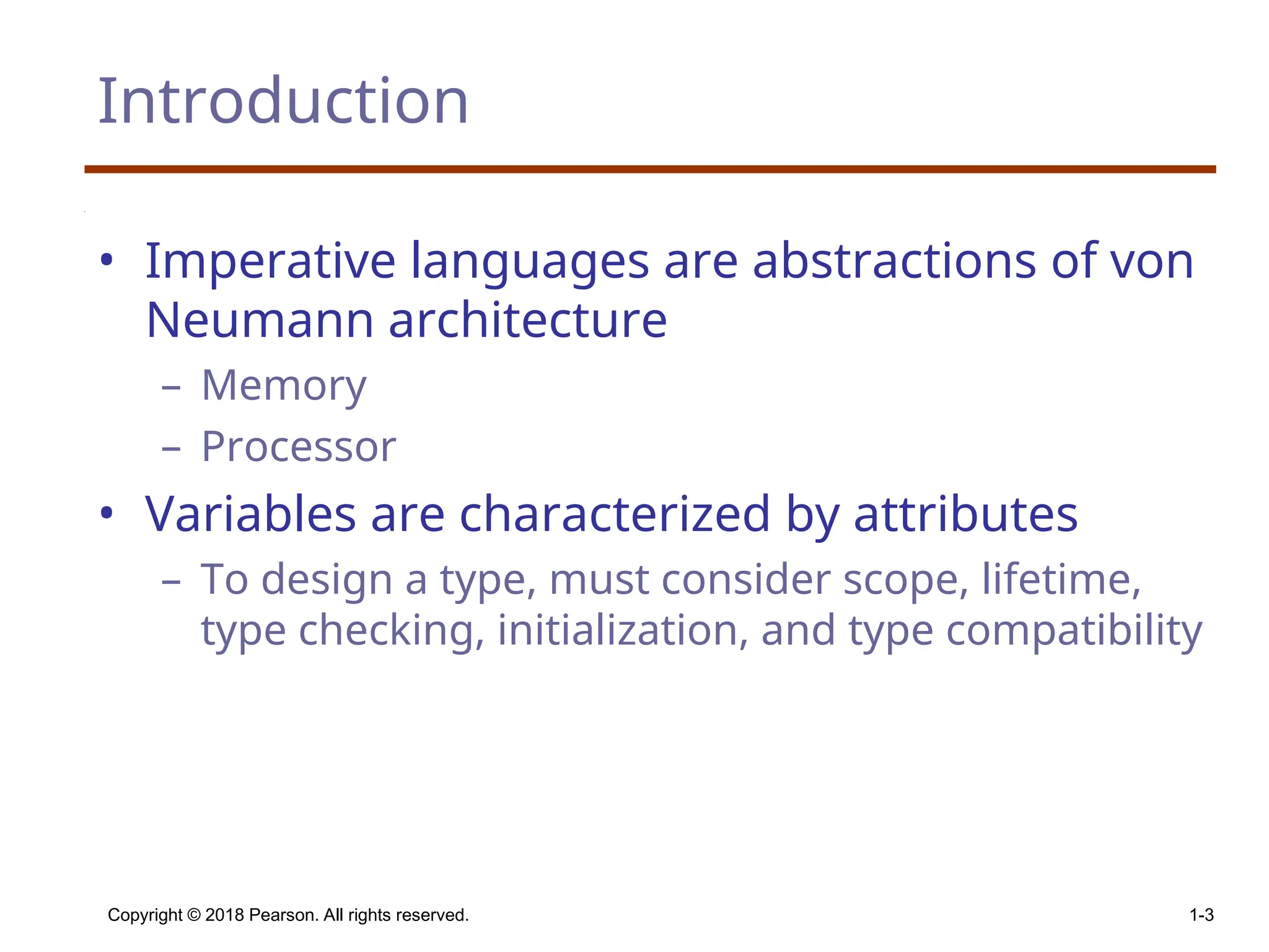 Copyright © 2018 Pearson. All rights reserved. 1-3 Introduction • Imperative languages are abstractions of von Neumann architecture – Memory – Processor • Variables are characterized by attributes – To design a type, must consider scope, lifetime, type checking, initialization, and type compatibility 
