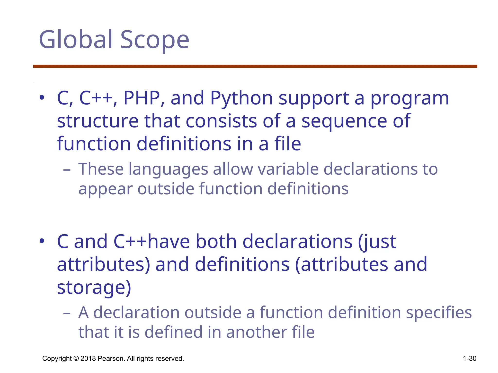 Global Scope • C, C++, PHP, and Python support a program structure that consists of a sequence of function definitions in a file – These languages allow variable declarations to appear outside function definitions • C and C++have both declarations (just attributes) and definitions (attributes and storage) – A declaration outside a function definition specifies that it is defined in another file Copyright © 2018 Pearson. All rights reserved. 1-30 