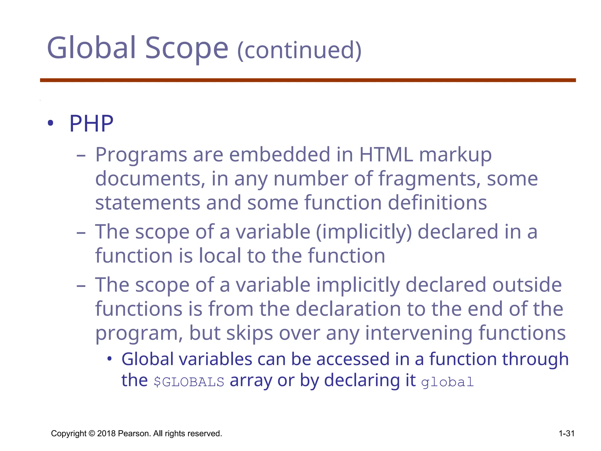 Global Scope (continued) • PHP – Programs are embedded in HTML markup documents, in any number of fragments, some statements and some function definitions – The scope of a variable (implicitly) declared in a function is local to the function – The scope of a variable implicitly declared outside functions is from the declaration to the end of the program, but skips over any intervening functions • Global variables can be accessed in a function through the $GLOBALS array or by declaring it global Copyright © 2018 Pearson. All rights reserved. 1-31 