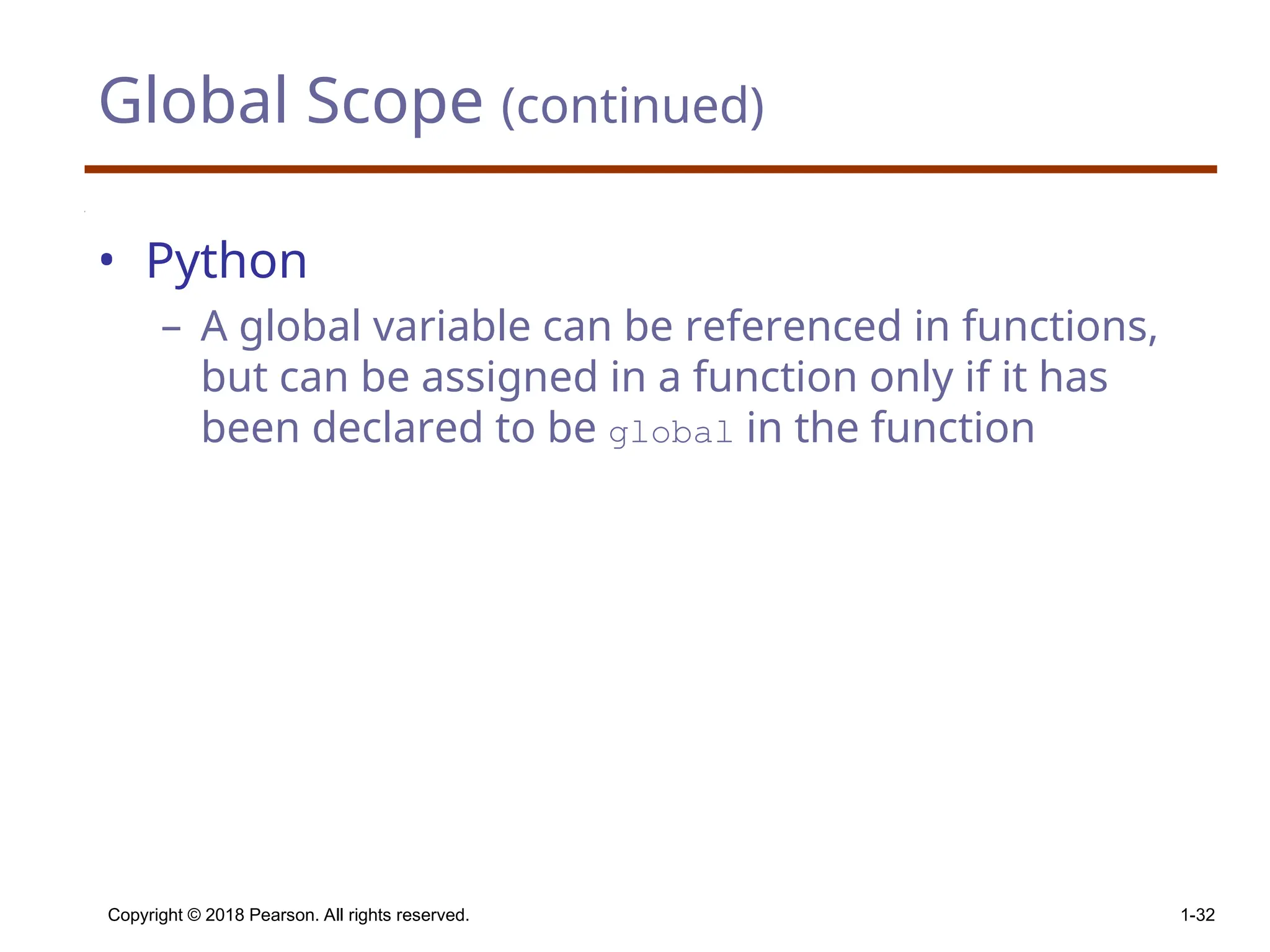Global Scope (continued) • Python – A global variable can be referenced in functions, but can be assigned in a function only if it has been declared to be global in the function Copyright © 2018 Pearson. All rights reserved. 1-32 