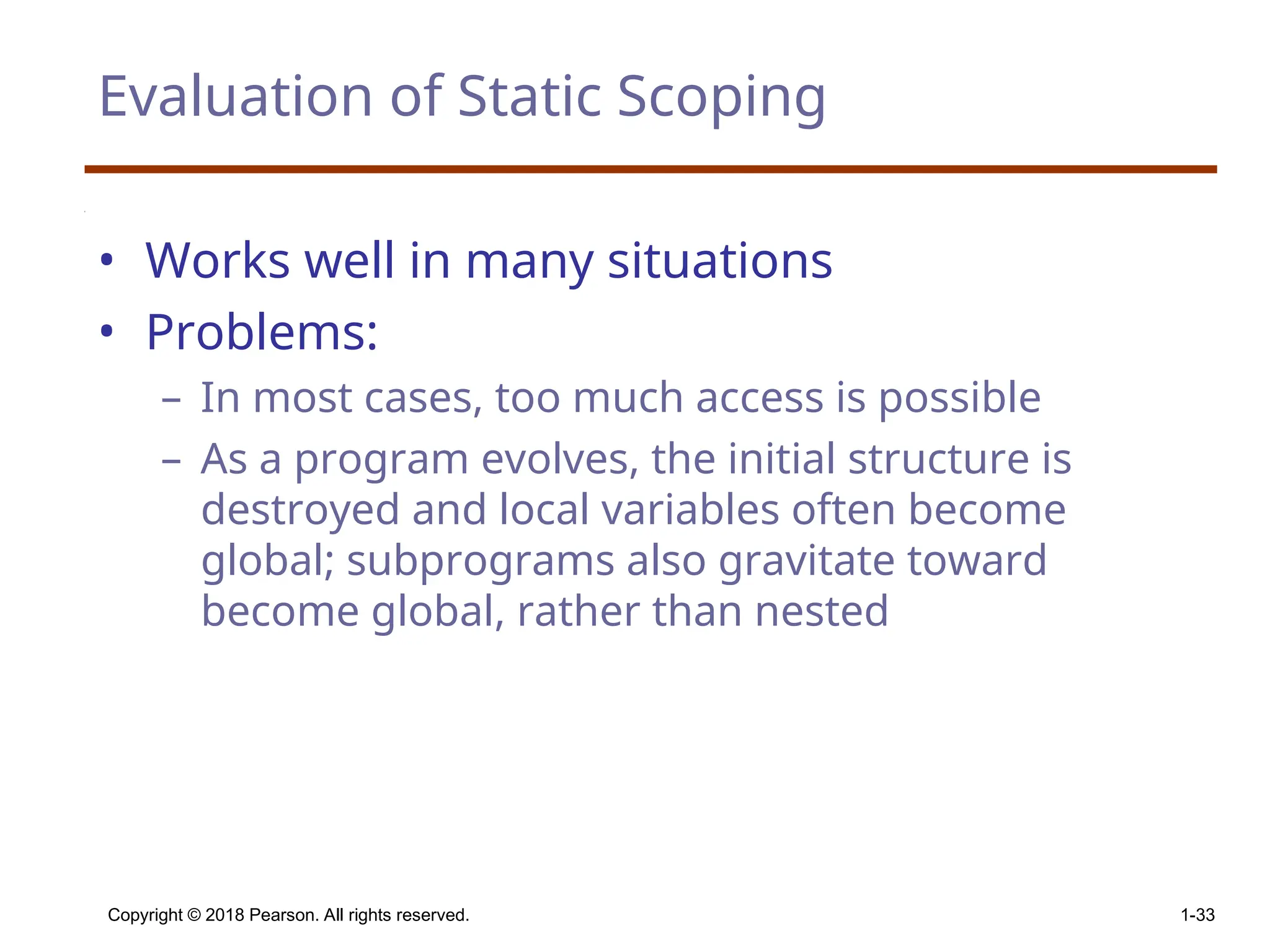 Copyright © 2018 Pearson. All rights reserved. 1-33 Evaluation of Static Scoping • Works well in many situations • Problems: – In most cases, too much access is possible – As a program evolves, the initial structure is destroyed and local variables often become global; subprograms also gravitate toward become global, rather than nested 